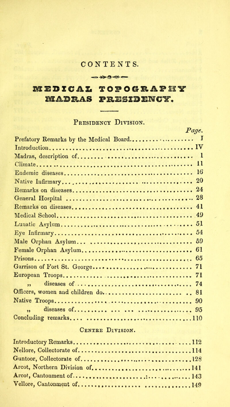 CONTENTS. TOPO@B.APIIX IMABB^AS PB.BSSBBMCX. Peestdency Division. ' Page. Prefatory Remarks by the Medical Board • I Introduction IV Madras, description of. 1 Climate ...a 11 Endemic diseases 16 Native Infirmary »* 20 Remarks on diseases^ 24 General Hospital 28 Remarks on diseases 41 Medical School 49 Lunatic Asylum 51 Eye Infirmary. 54 Male Orohan Asvlum 59 X. • Female Orphan Asylum. 61 Prisons 65 Garrison of Fort St. George... European Troops 71 diseases of . 74 Officers, women and children do^ Native Troops „ diseases of 95 Concluding remarks Centke Ditision. Introductory Remarks 112 Nellore, Collectorate of Guntoor, Collectorate of 128 Arcot, Northern Division of ,, , . , 141 Arcot, Cantonment of Vellore, Cantonnaent of , ,,.,