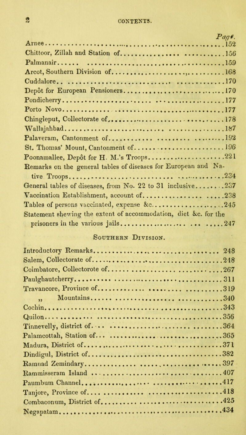 Arnee 152 Chittoor, Zillah and Station of 156 Palmanair 159 Arcot, Southern Division of, 168 Cuddalore 170 Depot for European Pensioners 170 Pondicherry 177 Porto Novo 177 Chingleput, Collectorate of^ f...,178 Wallajahbad 187 Palaveram, Cantonment of 192 St. Thomas’ Mount, Cantonment of. 196 Poonamallee, Depot for H. M.’s Troops 221 Remarks on the general tables of diseases for European and Na- tive Troops * 234 General tables of diseases, from No. 22 to 31 inclusive 237 Vaccination Establishment, account of 238 Tables of persons vaccinated, expense &c 245 Statement shewing the extent of accommodation, diet &c. for the prisoners in the various jails 247 Southern Division. Introductory Remarks 248 Salem, Collectorate of 248 Coimbatore, Collectorote of .267 Paulghautcherry 311 Travancore, Province of 319 ,, Mountains 340 Cochin, 343 Quilon 356 Tirmevelly, district of 364 Palamcottah, Station of 365 Madura, District of 371 Dindigul, District of 382 Rarnnad Zemindary i 397 Rammisseram Island 407 Paumbum Channel ......417 Tanjore, Province of 418 Combaconum, District of - • • .425 Negapatam *434