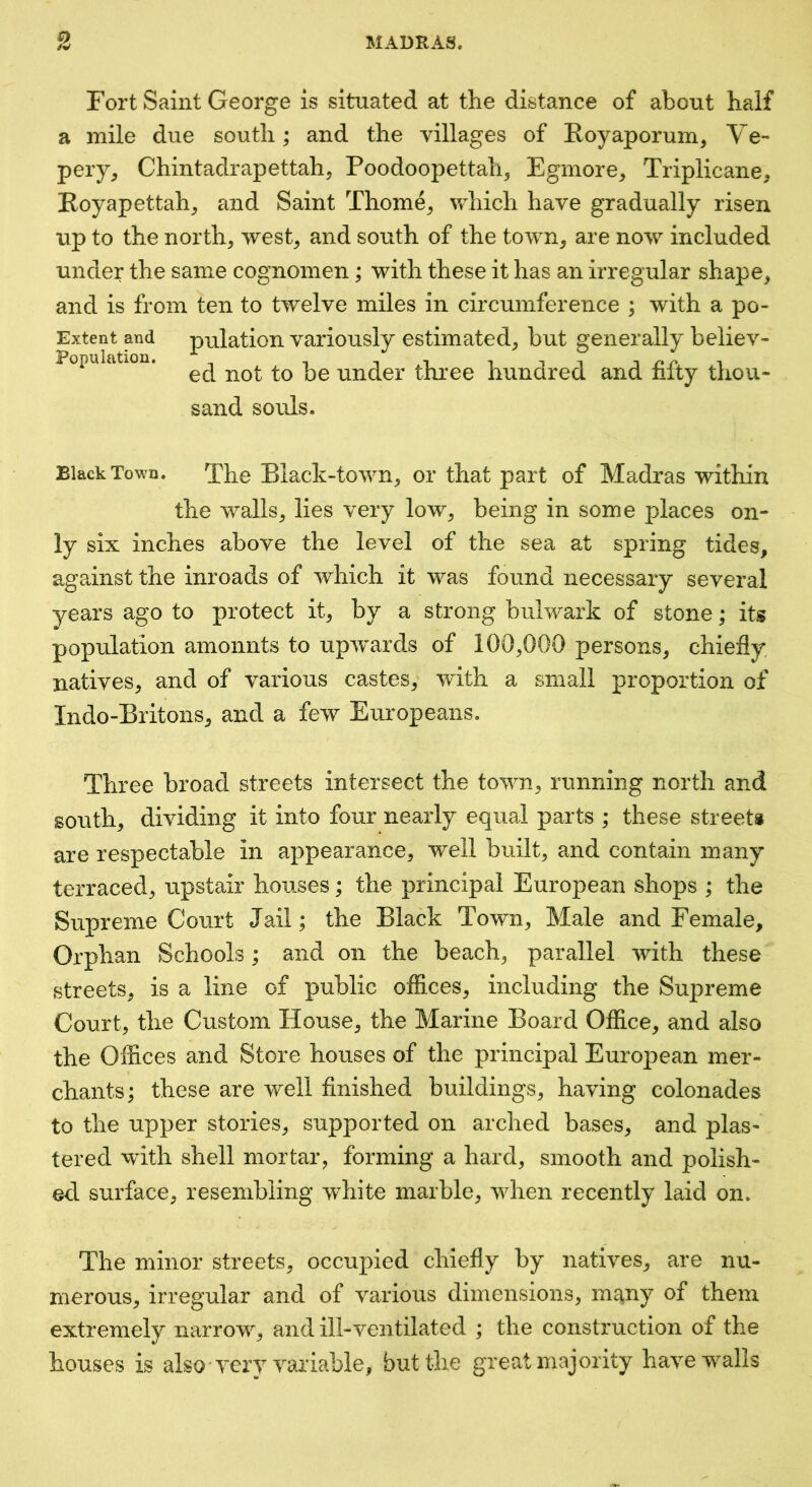Fort Saint George is situated at the distance of about half a mile due south; and the villages of Eoyaporum, Ve- peiy^ Chintadrapettah^ Poodoopettah3 Egmore^ Triplicane, Eoyapettah^ and Saint Thorne^ which have gradually risen up to the norths west^ and south of the town, are now included under the same cognomen; with these it has an irregular shape, and is from ten to twelve miles in circumference ; with a po- Extent and pulation variously estimated, but generally believ- Popuiation. under three hundred and fifty thou- sand souls. Black Town. The Black-town, or that part of Madras within the walls, lies very low, being in some places on- ly six inches above the level of the sea at spring tides, against the inroads of which it was found necessary several years ago to protect it, by a strong bulwark of stone; its population amonnts to upw^ards of 100,000 persons, chiefly natives, and of various castes, with a small proportion of Indo-Britons, and a few Europeans. Three broad streets intersect the town, running north and south, dividing it into four nearly equal parts ; these street# are respectable in appearance, well built, and contain many terraced, upstair houses; the principal European shops ; the Supreme Court Jail; the Black Town, Male and Female, Orphan Schools; and on the beach, parallel with these streets, is a line of public offices, including the Supreme Court, the Custom House, the Marine Board Office, and also the Offices and Store houses of the principal European mer- chants; these are well finished buildings, having colonades to the upper stories, supported on arched bases, and plas- tered with shell mortar, forming a hard, smooth and polish- ed surface, resembling white marble, when recently laid on. The minor streets, occupied chiefly by natives, are nu- merous, irregular and of various dimensions, m^ny of them extremely narrow, and ill-ventilated ; the construction of the houses is also very variable, but the great majority have walls