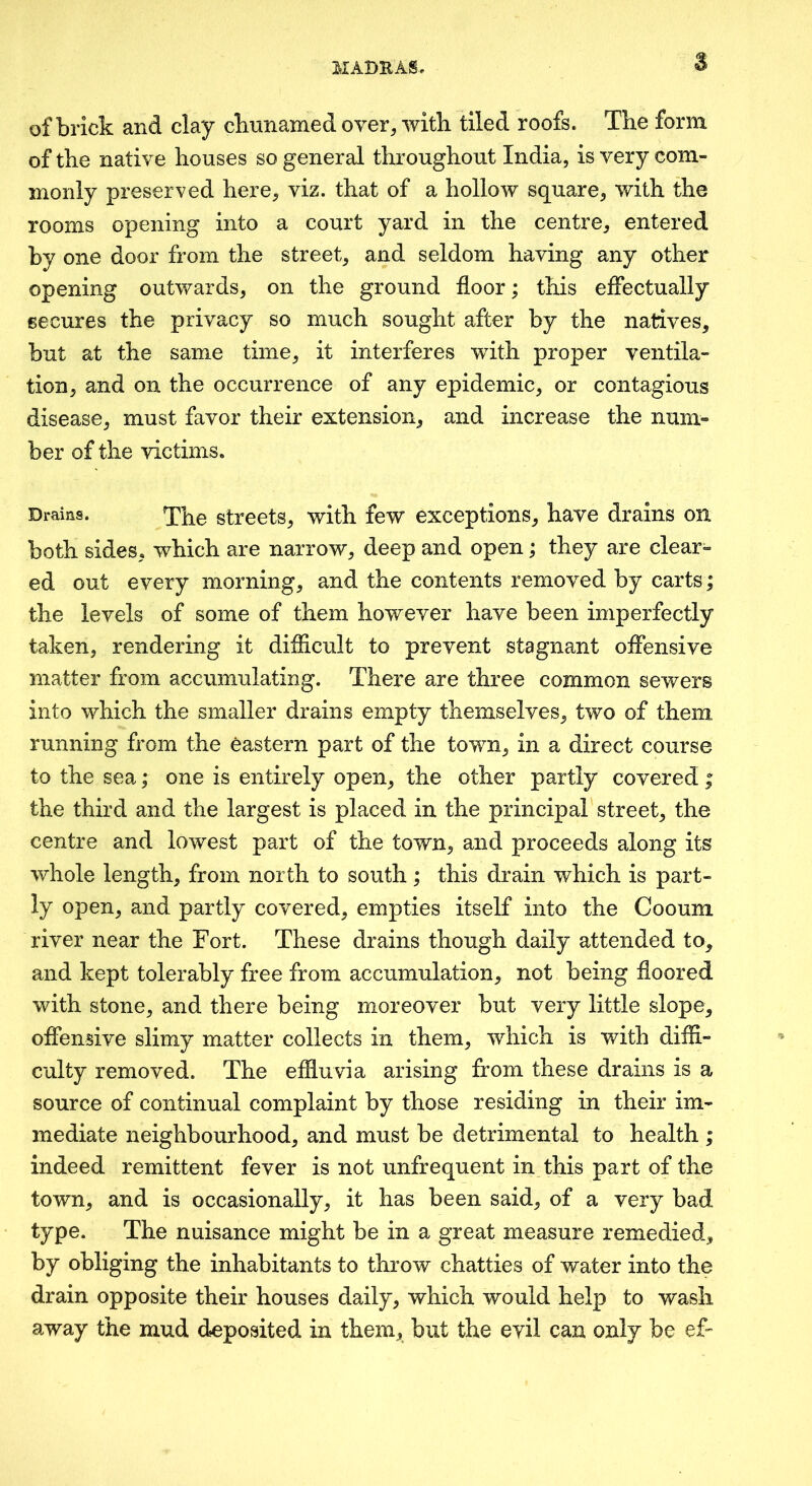 M ABU AS, of brick and clay cbunamed over^ witli tiled roofs. The form of the native houses so general throughout India, is very com- monly preserved here, viz. that of a hollow square, with the rooms opening into a court yard in the centre, entered by one door from the street, and seldom having any other opening outwards, on the ground floor; this effectually secures the privacy so much sought after by the natives, but at the same time, it interferes with proper ventila- tion, and on the occurrence of any epidemic, or contagious disease, must favor their extension, and increase the num- ber of the victims. Drains. ^he streets, with few exceptions, have drains on both sides, which are narrow, deep and open; they are clear- ed out every morning, and the contents removed by carts; the levels of some of them however have been imperfectly taken, rendering it difficult to prevent stagnant offensive matter from accumulating. There are three common sewers into which the smaller drains empty themselves, two of them running from the eastern part of the town, in a direct course to the sea; one is entirely open, the other partly covered ; the third and the largest is placed in the principal street, the centre and lowest part of the town, and proceeds along its whole length, from north to south; this drain which is part- ly open, and partly covered, empties itself into the Cooum river near the Fort. These drains though daily attended to, and kept tolerably free from accumulation, not being floored with stone, and there being moreover but very little slope, offensive slimy matter collects in them, which is with diffi- culty removed. The effluvia arising from these drains is a source of continual complaint by those residing in their im- mediate neighbourhood, and must be detrimental to health ; indeed remittent fever is not unfrequent in this part of the town, and is occasionally, it has been said, of a very bad type. The nuisance might be in a great measure remedied, by obliging the inhabitants to throw chatties of water into the drain opposite their houses daily, which would help to wash away the mud deposited in them, but the evil can only be ef-