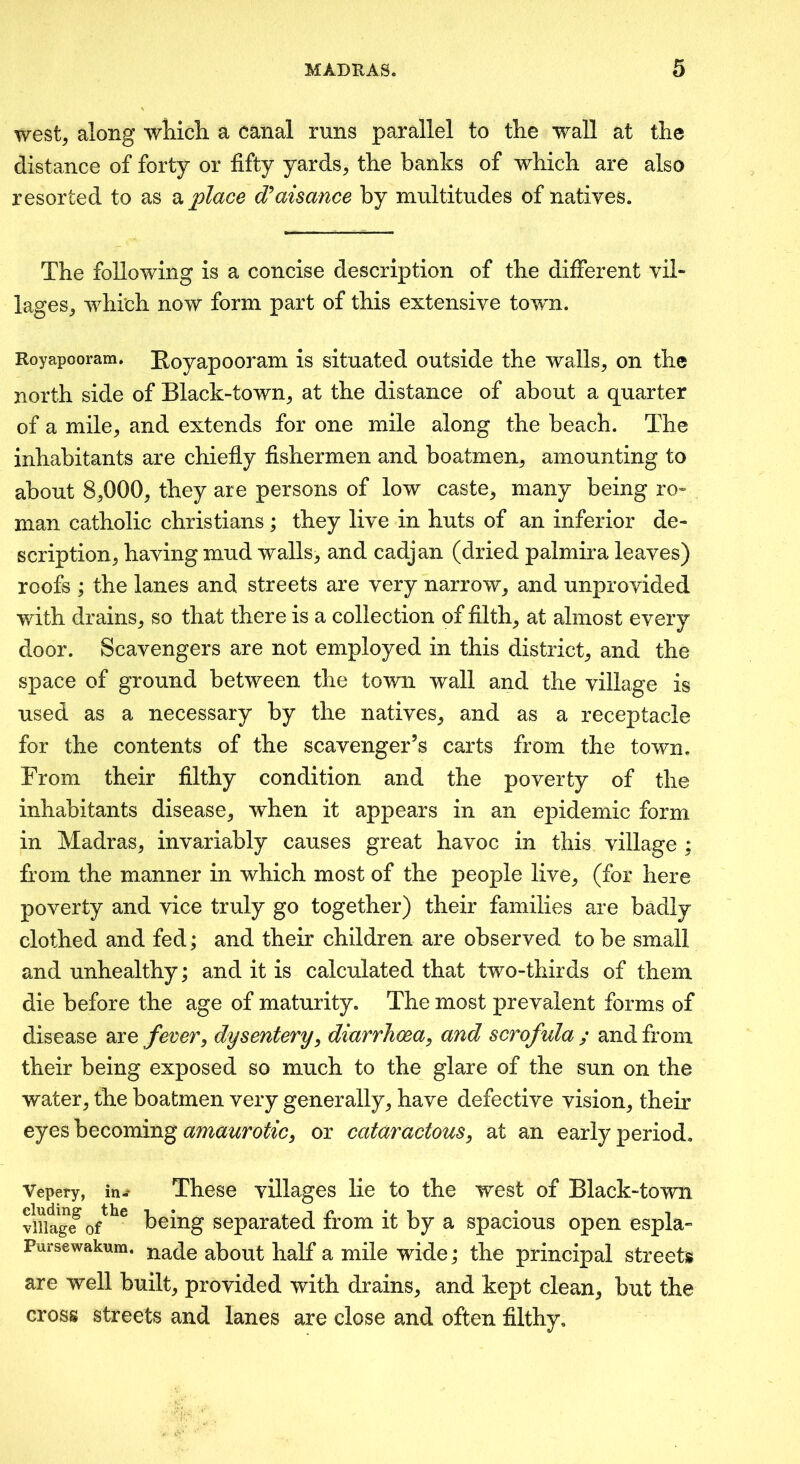 west^ along wliicli a canal runs parallel to the wall at the distance of forty or fifty yards, the banks of which are also resorted to as 2^ place d^aisance by multitudes of natives. The following is a concise description of the different vil- lages, which now form part of this extensive town. Royapooram* Royapooram is situated outside the walls, on the north side of Black-town, at the distance of about a quarter of a mile, and extends for one mile along the beach. The inhabitants are chiefiy fishermen and boatmen, amounting to about 8,000, they are persons of low caste, many being ro- man catholic Christians ; they live in huts of an inferior de- scription, having mud walls, and cadjan (dried palmira leaves) roofs ; the lanes and streets are very narrow, and unprovided with drains, so that there is a collection of filth, at almost every door. Scavengers are not employed in this district, and the space of ground between the town wall and the village is used as a necessary by the natives, and as a receptacle for the contents of the scavenger’s carts from the town. From their filthy condition and the poverty of the inhabitants disease, when it appears in an epidemic form in Madras, invariably causes great havoc in this village ; from the manner in which most of the people live, (for here poverty and vice truly go together) their families are badly clothed and fed; and their children are observed to be small and unhealthy; and it is calculated that two-thirds of them die before the age of maturity. The most prevalent forms of disease 2xe fever, dysentery, diarrhoea, and scrofula ; and from their being exposed so much to the glare of the sun on the water, the boatmen very generally, have defective vision, their eyes becoming or cataractous, at an early period. Vepery, in- These villages lie to the west of Black-town viiia^ge^ 0/^^ being separated from it by a spacious open espla- Pursewakum. nade about half a mile wide; the principal streets are well built, provided with drains, and kept clean, but the cross streets and lanes are close and often filthy.