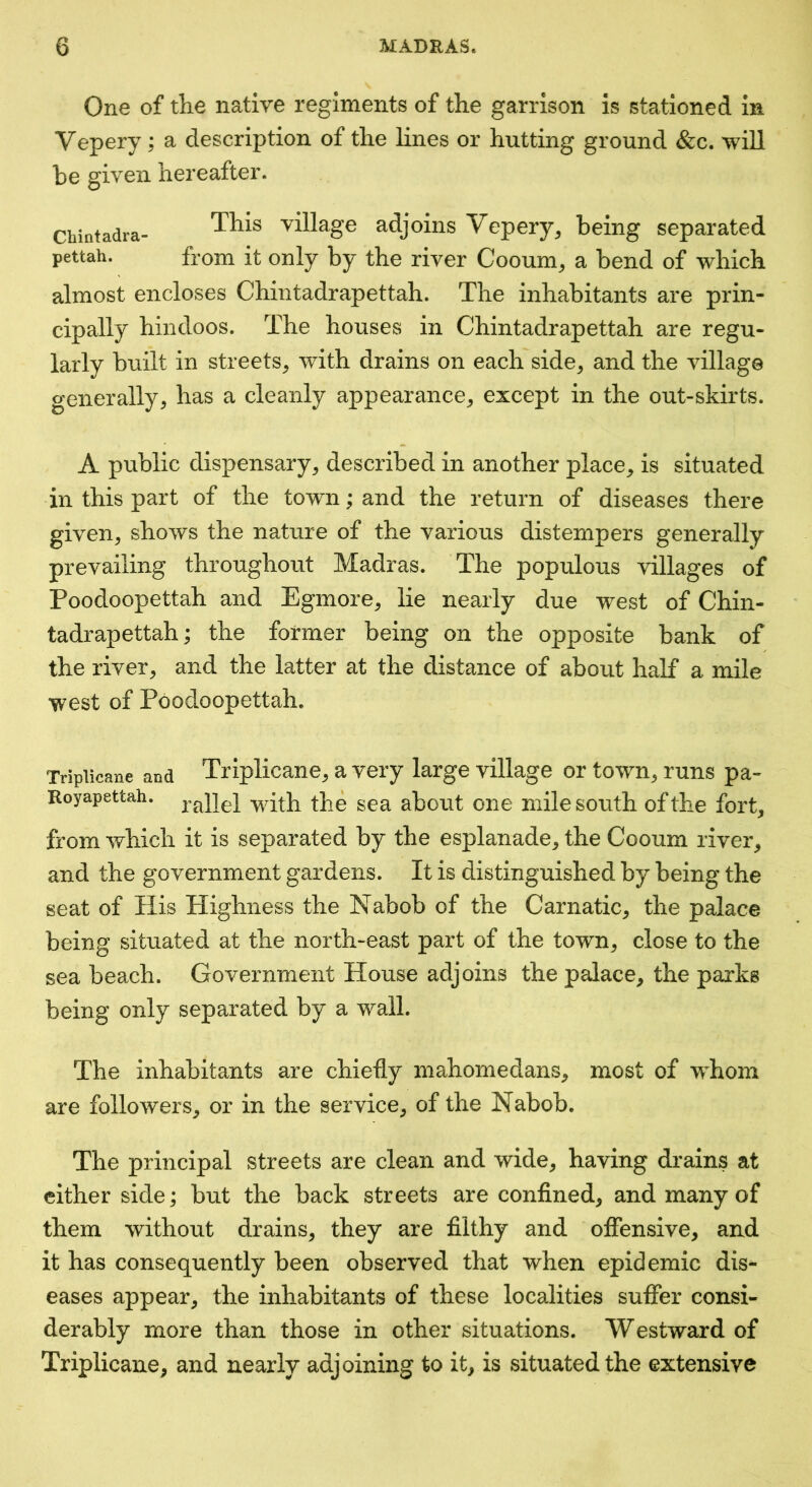One of the native regiments of the garrison is stationed in Vepery; a description of the lines or hutting ground &c. will be given hereafter. Chintadra- This village adjoins Vepery^ being separated pettah. from it only by the river Cooum^ a bend of which almost encloses Chintadrapettah. The inhabitants are prin- cipally hindoos. The houses in Chintadrapettah are regu- larly built in streets^ with drains on each side^ and the village generally, has a cleanly appearance, except in the out-skirts. A public dispensary, described in another place, is situated in this part of the town; and the return of diseases there given, shows the nature of the various distempers generally prevailing throughout Madras. The populous villages of Poodoopettah and Egmore, lie nearly due west of Chin- tadrapettah; the former being on the opposite bank of the river, and the latter at the distance of about half a mile west of Poodoopettah. Tripiicane and Triplicane, a Very large village or town, runs pa- Royapettah. -yvath the sea about one mile south of the fort, from which it is separated by the esplanade, the Cooum river, and the government gardens. It is distinguished by being the seat of His Highness the Nabob of the Carnatic, the palace being situated at the north-east part of the town, close to the sea beach. Government House adjoins the palace, the parks being only separated by a wall. The inhabitants are chiefly mahomedans, most of whom are followers, or in the service, of the Nabob. The principal streets are clean and wide, having drains at either side; but the back streets are confined, and many of them without drains, they are filthy and offensive, and it has consequently been observed that when epidemic dis- eases appear, the inhabitants of these localities suffer consi- derably more than those in other situations. Westward of Triplicane, and nearly adjoining to it, is situated the extensive
