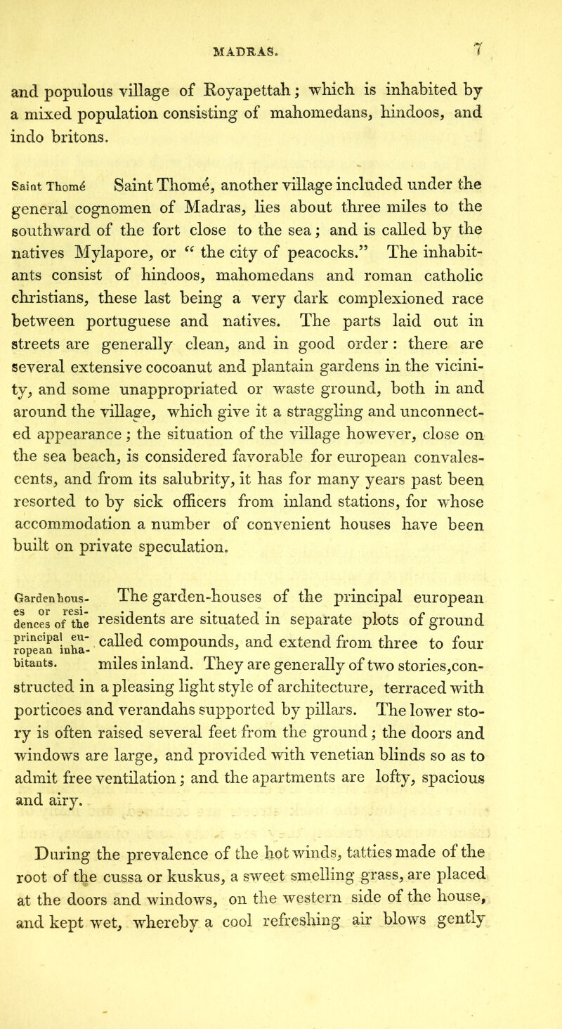 and populous village of Koyapettah; -which is inhabited by a mixed population consisting of mahomedans, hindoos, and indo britons. Saiat Thom^ Saint Thome, another village included under the general cognomen of Madras^ lies about three miles to the southward of the fort close to the sea; and is called by the natives Mylapore, or the city of peacocks,” The inhabit- ants consist of hindoos^ mahomedans and roman catholic Christians, these last being a very dark complexioned race between Portuguese and natives. The parts laid out in streets are generally clean, and in good order : there are several extensive cocoanut and plantain gardens in the vicini- ty, and some unappropriated or waste ground, both in and around the village, which give it a straggling and unconnect- ed appearance; the situation of the village however, close on the sea beach, is considered favorable for european convales- cents, and from its salubrity, it has for many years past been resorted to by sick officers from inland stations, for w^hose accommodation a number of convenient houses have been built on private speculation. Garden Lous- The garden-houses of the principal european d^ces of ^Le residents are situated in separate plots of ground principal eu- called coinpouuds, and extend from three to four bitants. miles inland. They are generally of two stories,con- structed in a pleasing light style of architecture, terraced with porticoes and verandahs supported by pillars. The lower sto- ry is often raised several feet from the ground; the doors and window’s are large, and provided with Venetian blinds so as to admit free ventilation; and the apartments are lofty, spacious and airy. During the prevalence of the hot winds, tatties made of the root of the cussa or kuskus, a sweet smelling grass, are placed at the doors and windows, on the western side of the house, and kept wet, whereby a cool refreshing air blows gently