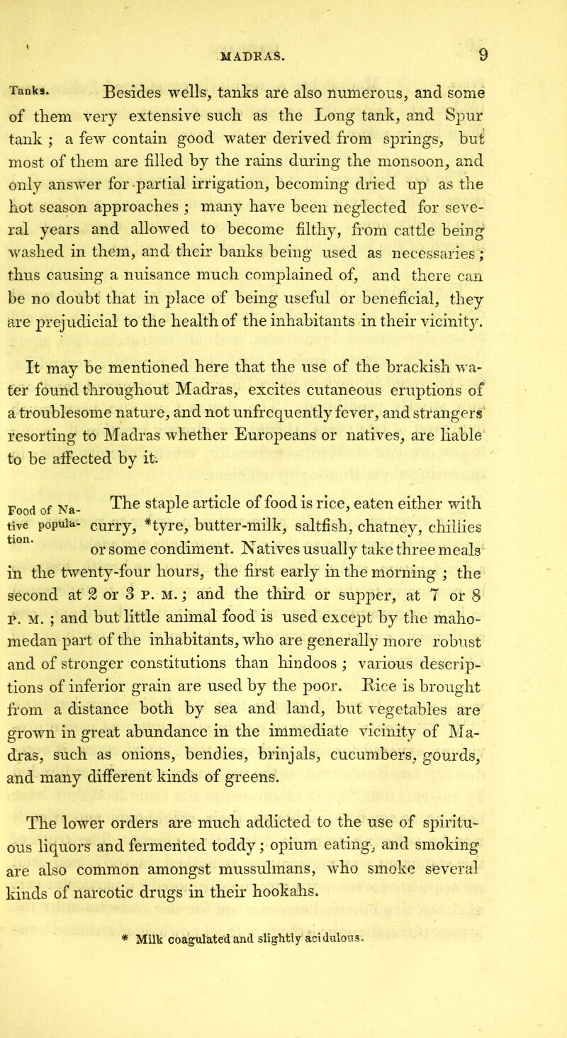 -MADE AS. Tanks. Besides wells, tanks are also numerous, and some of them very extensive such, as the Long tank, and Spur tank ; a few contain good water derived from springs, but most of them are filled by the rains during the monsoon, and only answer for partial irrigation, becoming dried up as the hot season approaches ; many have been neglected for seve» ral years and allowed to become filthy, from cattle being washed in them, and their banks being used as necessaries; thus causing a nuisance much complained of, and there can be no doubt that in place of being useful or beneficial, they are prejudicial to the health of the inhabitants in their vicinity. It may be mentioned here that the use of the brackish w^a- ter found throughout Madras, excites cutaneous eruptions of a troublesome nature, and not unfrequently fever, and strangers resorting to Madras whether Europeans or natives, are liable to be atfected by it. Food of Na- Staple article of food is rice, eaten either with tive popuia- curry, *tyre, butter-milk, saltfish, chatney, chillies or some condiment. Natives usually take three meals‘ in the twenty-four hours, the first early in the morning ; the second at 2 or 3 p. m. ; and the third or supper, at 7 or 8 p. M. ; and but little animal food is used except by the maho- medan part of the inhabitants, who are generally more robust and of stronger constitutions than hindoos ; various descrip- tions of inferior grain are used by the poor. Eice is brought from a distance both by sea and land, but vegetables are grown in great abundance in the immediate vicinity of Ma- dras, such as onions, bendies, brinjals, cucumbers, gourds, and many different kinds of greens. The lower orders are much addicted to the use of spiritu- ous liquors and fermented toddy; opium eating, and smoking are also common amongst mussuhnans, who smoke several kinds of narcotic drugs in their hookahs. * Milk coagulated and slightly acidulous.