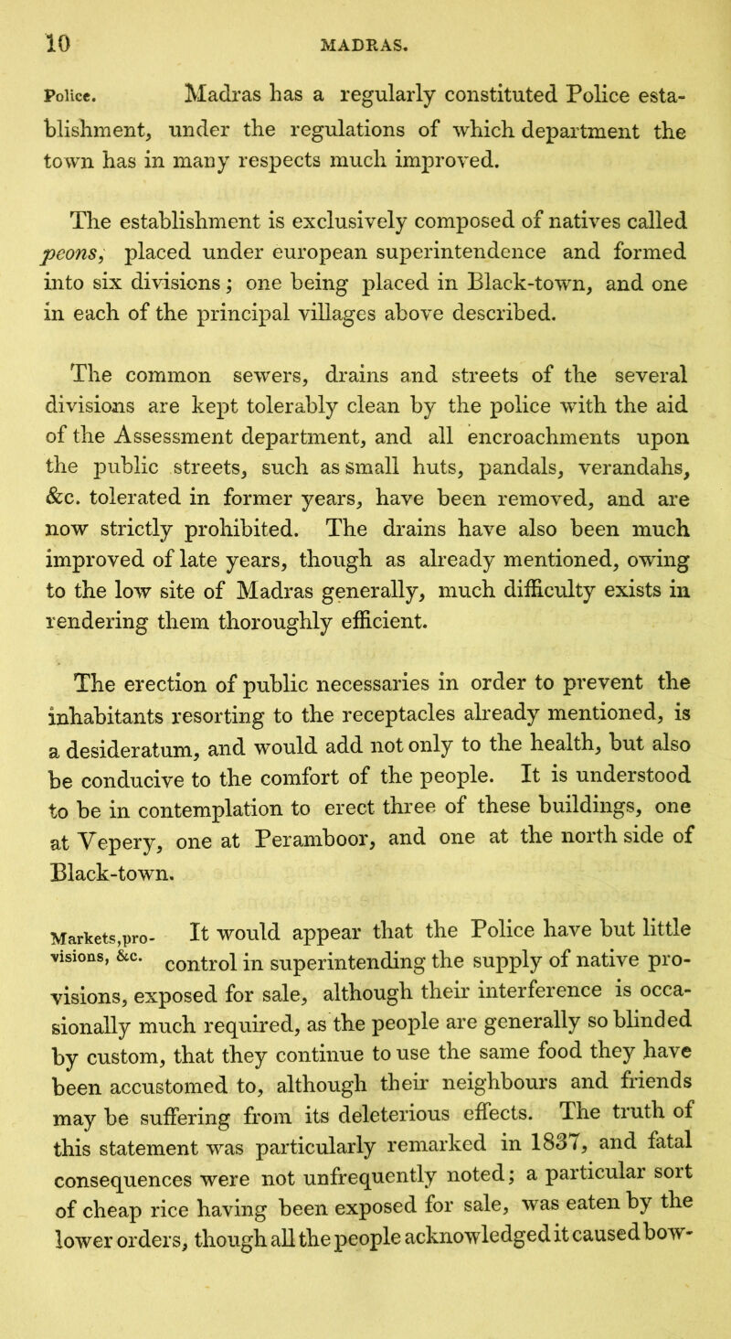 Police. Madras has a regularly constituted Police esta- blishment, under the regulations of which department the town has in many respects much improved. The establishment is exclusively composed of natives called peons^ placed under european superintendence and formed into six divisions; one being placed in Black-town, and one in each of the principal villages above described. The common sewers, drains and streets of the several divisions are kept tolerably clean by the police with the aid of the Assessment department, and all encroachments upon the public streets, such as small huts, pandals, verandahs, &c. tolerated in former years, have been removed, and are now strictly prohibited. The drains have also been much improved of late years, though as already mentioned, owing to the low site of Madras generally, much difficulty exists in rendering them thoroughly efficient. The erection of public necessaries in order to prevent the inhabitants resorting to the receptacles already mentioned, is a desideratum, and would add not only to the health, but also be conducive to the comfort of the people. It is understood to be in contemplation to erect three of these buildings, one at Vepery, one at Peramboor, and one at the north side of Black-town, Markets,pro- It would appear that the Police have but little visions, &c. control in superintending the supply of native pro- visions, exposed for sale, although their interference is occa- sionally much required, as the people are generally so blinded by custom, that they continue to use the same food they have been accustomed to, although their neighbours and friends may be suffering from its deleterious effects. The truth of this statement was particularly remarked in 1837, and fatal consequences were not unfrequently noted; a particular soit of cheap rice having been exposed for sale, was eaten by the lower orders, though all the people acknowledged it causedboW'