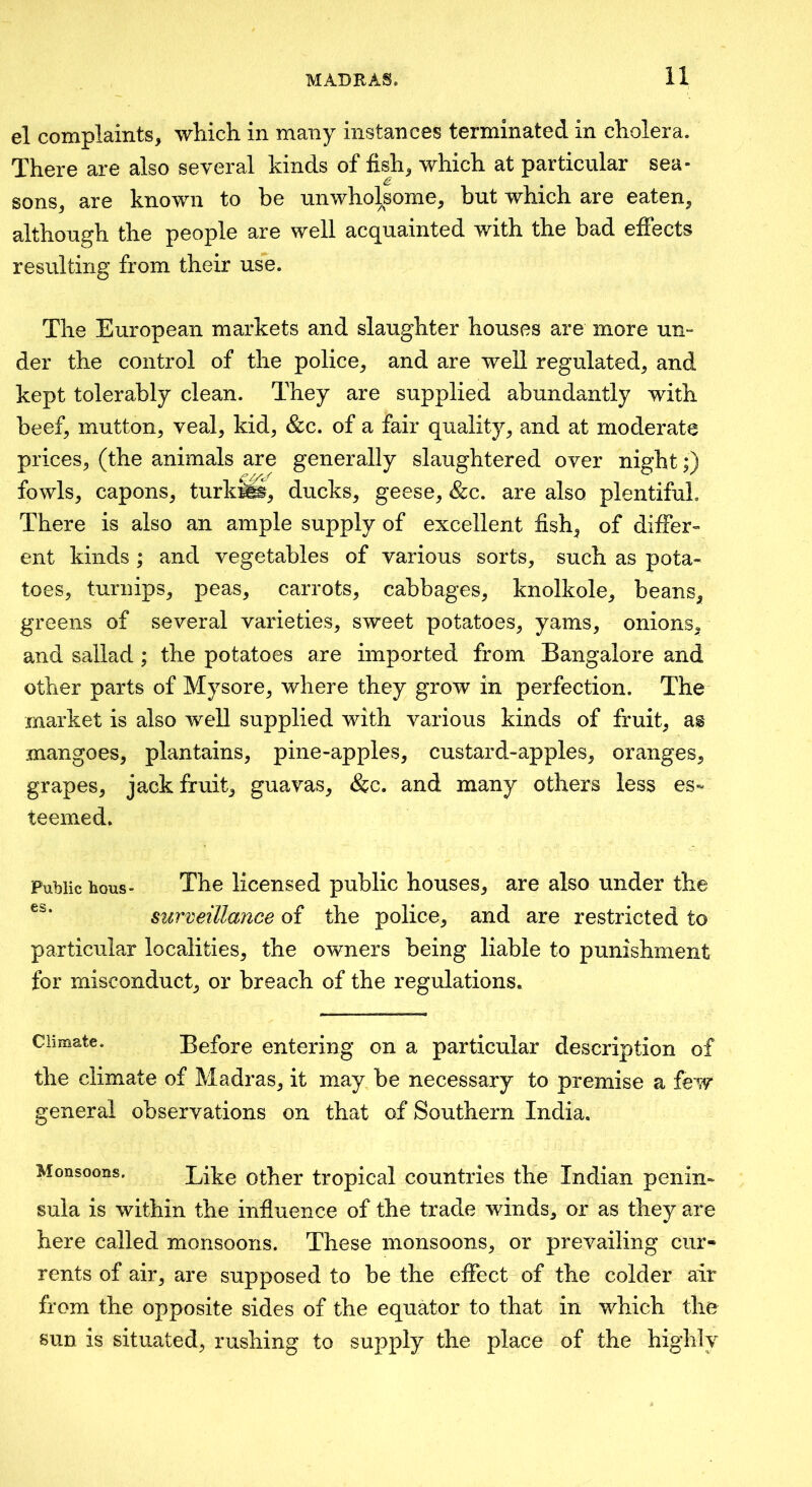 el complaints, which in many instances terminated in cholera. There are also several kinds of fish, which at particular sea- sons, are known to be unwholsome, but which are eaten, although the people are well acquainted with the bad effects resulting from their use. The European markets and slaughter houses are more un- der the control of the police, and are well regulated, and kept tolerably clean. They are supplied abundantly with beef, mutton, veal, kid, &c. of a fair quality, and at moderate prices, (the animals are generally slaughtered over night;) fowls, capons, turk», ducks, geese, &c. are also plentiful. There is also an ample supply of excellent fish, of differ- ent kinds ; and vegetables of various sorts, such as pota- toes, turnips, peas, carrots, cabbages, knolkole, beans, greens of several varieties, sweet potatoes, yams, onions, and sallad; the potatoes are imported from Bangalore and other parts of Mysore, where they grow in perfection. The market is also well supplied with various kinds of fruit, as mangoes, plantains, pine-apples, custard-apples, oranges, grapes, jack fruit, guavas, &c. and many others less es- teemed. Public hous- • The licensed public houses, are also under the surveillance of the police, and are restricted to particular localities, the owners being liable to punishment for misconduct, or breach of the regulations. Climate. Before entering on a particular description of the climate of Madras, it may be necessary to premise a few general observations on that of Southern India. Monsoons. Like Other tropical countries the Indian penin- sula is within the influence of the trade winds, or as they are here called monsoons. These monsoons, or prevailing cur- rents of air, are supposed to be the effect of the colder air from the opposite sides of the equator to that in which the sun is situated, rushing to supply the place of the highly