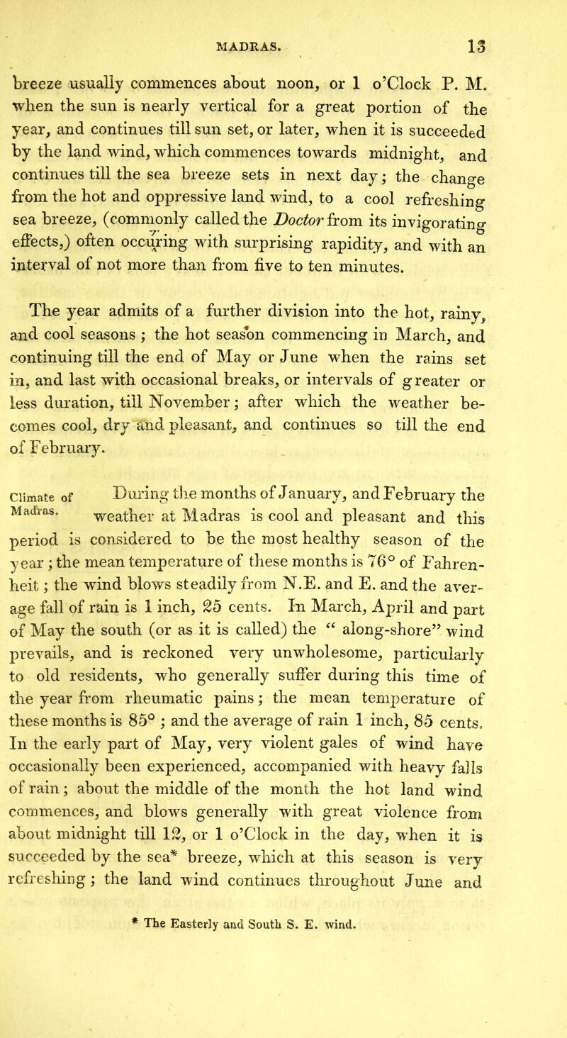 breeze usually commences about noon, or 1 o’Clock P. M. when the sun is nearly vertical for a great portion of the year, and continues till sun set, or later, when it is succeeded by the land wind, which commences towards midnight, and continues till the sea breeze sets in next day; the change from the hot and oppressive land wind, to a cool refreshing sea breeze, (commonly called the Doctor from its invigorating effects,) often occuring with surprising rapidity, and with an interval of not more than from five to ten minutes. The year admits of a further division into the hot, rainy, and cool seasons ; the hot season commencing in March, and continuing till the end of May or June when the rains set in, and last with occasional breaks, or intervals of g reater or less duration, till November \ after which the weather be- comes cool, dry and pleasant, and continues so till the end of Februaiy. Climate of During tlie months of January, and February the Madras. -weather at Madras is cool and pleasant and this period is considered to be the most healthy season of the year ; the mean temperature of these months is 76^ of Fahren- heit ; the wind blows steadily from N.E. and E. and the aver- age fall of rain is 1 inch, 25 cents. In March, April and part of May the south (or as it is called) the along-shore” wind prevails, and is reckoned very unwholesome, particularly to old residents, who generally suffer during this time of the year from rheumatic pains; the mean temperature of these months is 85° ; and the average of rain 1 inch, 85 cents. In the early part of May, very violent gales of wind have occasionally been experienced, accompanied with heavy falls of rain; about the middle of the month the hot land wind coD:miences, and blows generally with great violence from about midnight till 12, or 1 o’Clock in the day, when it is succeeded by the sea* breeze, which at this season is very refreshing; the land wind continues throughout June and * The Easterly and South S, E. wind.