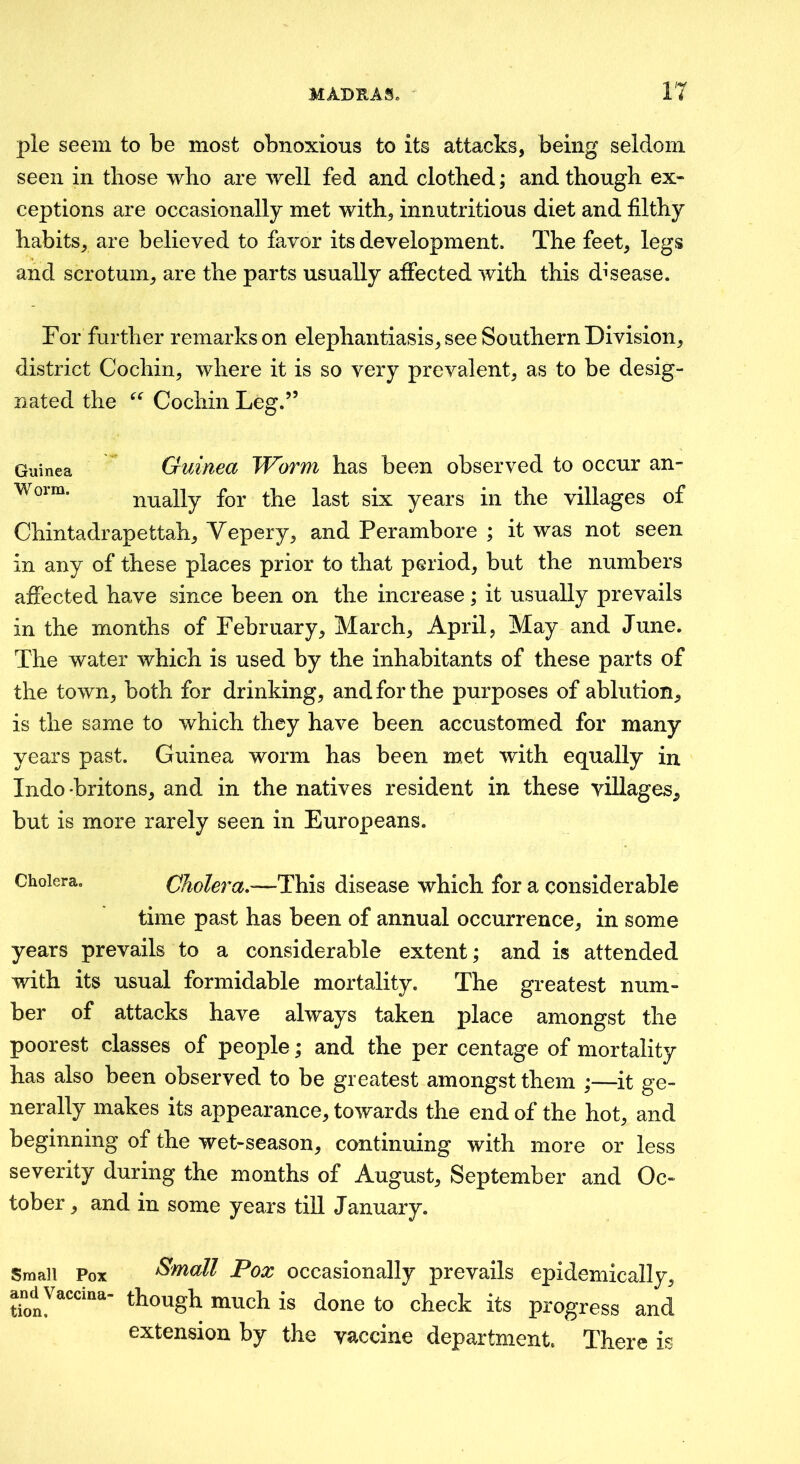 pie seem to be most obnoxious to its attacks, being seldom seen in those who are well fed and clothed; and though ex- ceptions are occasionally met with, innutritions diet and filthy habits, are believed to favor its development. The feet, legs and scrotum, are the parts usually afifected with this disease. For further remarks on elephantiasis, see Southern Division, district Cochin, where it is so very prevalent, as to be desig- nated the Cochin Leg.” Guinea Worm. Guinea Worm has been observed to occur an- nually for the last six years in the villages of Chintadrapettah, Vepery, and Perambore ; it was not seen in any of these places prior to that period, but the numbers affected have since been on the increase; it usually prevails in the months of February, March, April, May and June. The water which is used by the inhabitants of these parts of the town, both for drinking, and for the purposes of ablution, is the same to which they have been accustomed for many years past. Guinea worm has been met with equally in Indo-britons, and in the natives resident in these villages, but is more rarely seen in Europeans. Cholera. Cholera,'—This disease which for a considerable time past has been of annual occurrence, in some years prevails to a considerable extent; and is attended with its usual formidable mortality. The greatest num- ber of attacks have always taken place amongst the poorest classes of people; and the per centage of mortality has also been observed to be greatest amongst them ;—it ge- nerally makes its appearance, towards the end of the hot, and beginning of the wet-season, continuing with more or less severity during the months of August, September and Oc- tober , and in some years till January. Small Pox Small Pox occasionally prevails epidemically, and Vaccina- though much is done to check its progress and extension by the vaccine department. There is