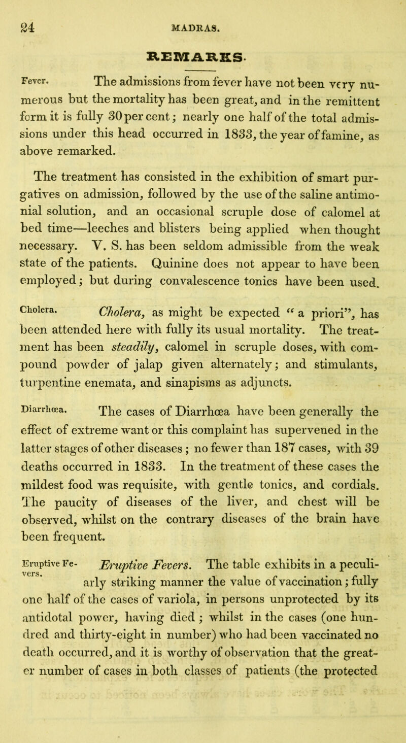 Fever. The admissions from fever have not been very nu- merous but the mortality has been great, and in the remittent form it is fully 30 per cent; nearly one half of the total admis- sions under this head occurred in 1833, the year of famine, as above remarked. The treatment has consisted in the exhibition of smart pur- gatives on admission, followed by the use of the saline antimo- nial solution, and an occasional scruple dose of calomel at bed time—leeches and blisters being applied when thought necessary. V. S. has been seldom admissible from the weak state of the patients. Quinine does not appear to have been employed; but during convalescence tonics have been used. Cholera. Cliolei^ay as might be expected a priori”, has been attended here with fully its usual mortality. The treat- ment has been steadily^ calomel in scruple doses, with com- pound powder of jalap given alternately; and stimulants, turpentine enemata, and sinapisms as adjuncts. Diarrhoea. The cases of Diarrhoea have been generally the effect of extreme want or this complaint has supervened in the latter stages of other diseases ; no fewer than 187 cases, with 39 deaths occurred in 1833. In the treatment of these cases the mildest food was requisite, with gentle tonics, and cordials. The paucity of diseases of the liver, and chest will be observed, whilst on the contrary diseases of the brain have been frequent. Eruptive Fe- Eruptive Fevcrs. The table exhibits in a peculi- vers ^ arly striking manner the value of vaccination; fully one half of the cases of variola, in persons unprotected by its antidotal power, having died ; whilst in the cases (one hun- dred and thirty-eight in number) who had been vaccinated no death occurred, and it is worthy of observation that the great- er number of cases in both classes of patients (the protected