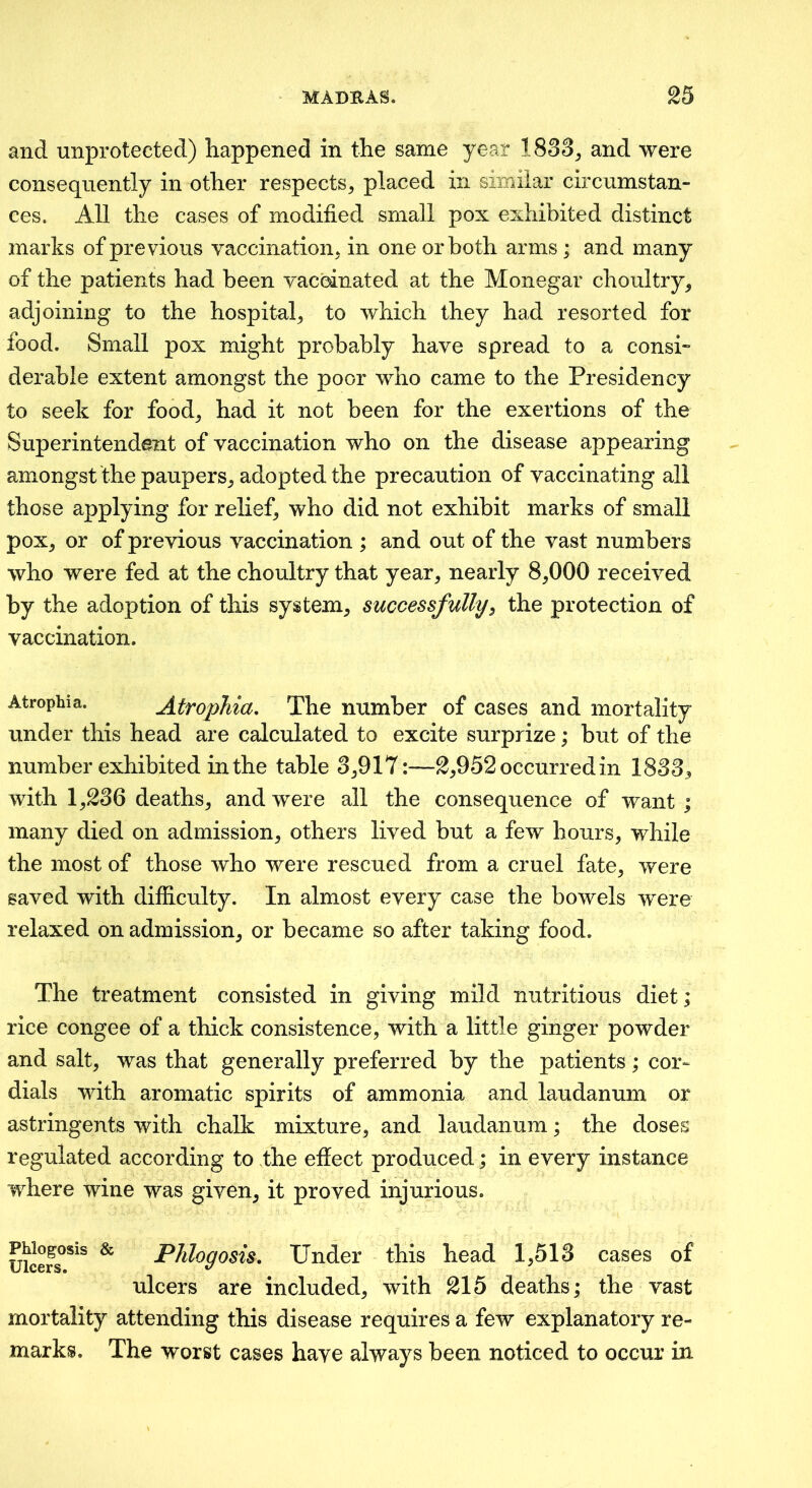 and unprotected) happened in the same year 1833, and were consequently in other respects, placed in similar circumstan- ces. All the cases of modified small pox exhibited distinct marks of previous vaccination, in one or both arms; and many of the patients had been vaccinated at the Monegar choultry, adjoining to the hospital, to which they had resorted for food. Small pox might probably have spread to a consh derable extent amongst the poor who came to the Presidency to seek for food, had it not been for the exertions of the Superintendent of vaccination who on the disease appearing amongst 'the paupers, adopted the precaution of vaccinating all those applying for relief, who did not exhibit marks of small pox, or of previous vaccination ; and out of the vast numbers who were fed at the choultry that year, nearly 8,000 received by the adoption of this system, successfully^ the protection of vaccination. Atrophia. AtropMa, The number of cases and mortality under this head are calculated to excite surprize; but of the number exhibited in the table 3,917:—2,952 occurred in 1833^ with 1,236 deaths, and were all the consequence of want; many died on admission, others lived but a few hours, while the most of those who were rescued from a cruel fate, were saved with difficulty. In almost every case the bowels were relaxed on admission, or became so after taking food. The treatment consisted in giving mild nutritious diet; rice congee of a thick consistence, with a little ginger powder and salt, was that generally preferred by the patients; cor- dials with aromatic spirits of ammonia and laudanum or astringents with chalk mixture, and laudanum; the doses regulated according to the effect produced; in every instance where wine was given, it proved injurious. uicefs°*^^ ^ Under this head 1,513 cases of ulcers are included, with 215 deaths; the vast mortality attending this disease requires a few explanatory re- marks. The worst cases have always been noticed to occur in