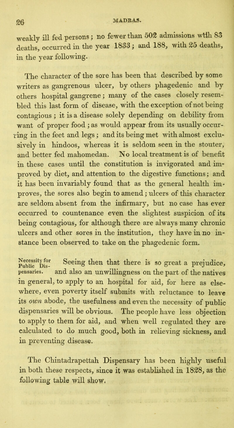 weakly ill fed persons; no fewer than 502 admissions wlih 83 deaths, occurred in the year 1833 ^ and 188, with 25 deaths, in the year following. The character of the sore has been that described by some writers as gangrenous ulcer, by others phagedenic and by others hospital gangrene; many of the cases closely resem- bled this last form of disease, with the exception of not being contagious ; it is a disease solely depending on debility from want of proper food ; as would appear from its usually occur- ring in the feet and legs; and its being met with almost exclu- sively in hindoos, whereas it is seldom seen in the stouter, and better fed mahomedan. No local treatment is of benefit in these cases until the constitution is invigorated and im- proved by diet, and attention to the digestive functions; and it has been invariably found that as the general health im- proves, the sores also begin to amend; ulcers of this character are seldom absent from the infirmary, but no case has ever occurred to countenance even the slightest suspicion of its being contagious, for although there are always many chronic ulcers and other sores in the institution, they have in no in- stance been observed to take on the phagedenic form. PubUc^^Dis- Seeing then that there is so great a prejudice, pensaries. and also an unwillingness on the part of the natives in general, to apply to an hospital for aid, for here as else- where, even poverty itself submits with reluctance to leave its own abode, the usefulness and even the necessity of public dispensaries will be obvious. The peoj)le have less objection to apply to them for aid, and when well regulated they are calculated to do much good, both in relieving sickness, and in preventing disease. The Chintadrapettah Dispensary has been highly useful in both these respects, since it was established in 1828, as the following table will shoWc