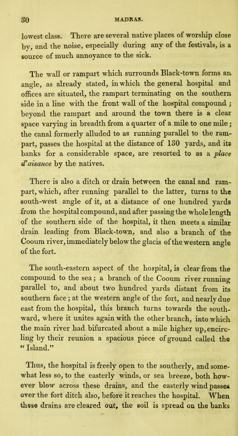 lowest class. There are several native places of worship close by, and the noise, especially during any of the festivals, is a source of much annoyance to the sick. The wall or rampart which surrounds Black-town forms an angle, as already stated, in which the general hospital and offices are situated, the rampart terminating on the southern side in a line with the front wall of the hospital compound ; beyond the rampart and around the town there is a clear space varying in breadth from a quarter of a mile to one mile; the canal formerly alluded to as running parallel to the ram- part, passes the hospital at the distance of 130 yards, and it^ banks for a considerable space, are resorted to as a place d'^aisance by the natives. There is also a ditch or drain between the canal and ram- part, which, after running parallel to the latter, turns to the south-west angle of it, at a distance of one hundred yards from the hospital compound, and after passing the whole length of the southern side of the hospital, it then meets a similar drain leading from Black-town, and also a branch of the Cooum river, immediately below the glacis of the western angle of the fort. The south-eastern aspect of the hospital, is clear from the compound to the sea; a branch of the Cooum river running parallel to^ and about two hundred yards distant from its southern face; at the western angle of the fort, and nearly due east from the hospital, this branch turns towards the south- ward, where it unites again with the other branch, into which the main river had bifurcated about a mile higher up, encirc- ling by their reunion a spacious piece of ground called the Island.’^ Thus, the hospital is freely open to the southerly, and some- what less so, to the easterly winds, or sea breeze, both how- ever blow across these drains, and the easterly wind passes over the fort ditch also, before it reaches the hospital. When these drains are cleared out, the soil is spread on the banks