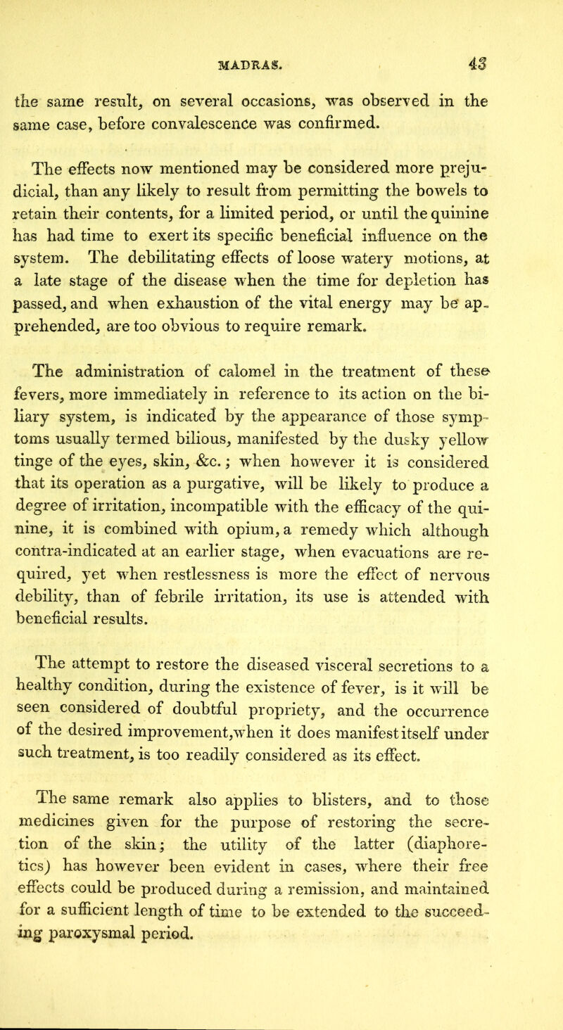 the same result^ on several occasions^ was observed in the same case, before convalescence was confirmed. The effects now mentioned may be considered more preju- dicial, than any likely to result from permitting the bowels to retain their contents, for a limited period, or until the quinine has had time to exert its specific beneficial influence on the system. The debilitating effects of loose watery motions, at a late stage of the disease when the time for depletion has passed, and when exhaustion of the vital energy may be‘ ap« prehended, are too obvious to require remark. The administration of calomel in the treatment of these fevers, more immediately in reference to its action on the bi- liary system, is indicated by the appearance of those symp- toms usually termed bilious, manifested by the dusky yellow tinge of the eyes, skin, &c.; when however it is considered that its operation as a purgative, will be likely to produce a degree of irritation, incompatible with the efficacy of the qui- nine, it is combined with opium, a remedy which although contra-indicated at an earlier stage, when evacuations are re- quired, yet when restlessness is more the effect of nervous debility, than of febrile irritation, its use is attended with beneficial results. The attempt to restore the diseased visceral secretions to a healthy condition, during the existence of fever, is it will be seen considered of doubtful propriety, and the occurrence of the desired improvement,when it does manifest itself under such treatment, is too readily considered as its effect. The same remark also applies to blisters, and to those medicines given for the purpose of restoring the secre« tion of the skin; the utility of the latter (diaphore- ticsj has however been evident in cases, where their free effects could be produced during a remission, and maintained for a sufficient length of time to be extended to the succeed- ing paroxysmal period.