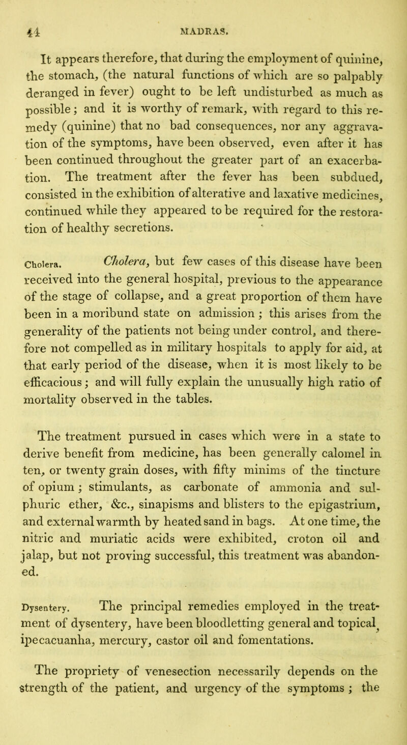 It appears therefore^ that during the employment of quinine^ the stomachy (the natural functions of which are so palpably deranged in fever) ought to be left undisturbed as much as possible; and it is worthy of remark, with regard to this re- medy (quinine) that no bad consequences, nor any aggrava- tion of the symptoms, have been observed, even after it has ' been continued throughout the greater part of an exacerba- tion. The treatment after the fever has been subdued, consisted in the exhibition of alterative and laxative medicines, continued while they appeared to be required for the restora- tion of healthy secretions. Cholera. Cholera^ but few cases of this disease have been received into the general hospital, j>revious to the appearance of the stage of collapse, and a great proportion of them have been in a moribund state on admission ; this arises from the generality of the patients not being under control, and there- fore not compelled as in military hospitals to apply for aid, at that early period of the disease, when it is most likely to be efficacious; and will fully explain the unusually high ratio of mortality observed in the tables. The treatment pursued in cases which were in a state to derive benefit from medicine, has been generally calomel in ten, or twenty grain doses, with fifty minims of the tincture of opium; stimulants, as carbonate of ammonia and sul- phuric ether, &c., sinapisms and blisters to the epigastrium, and external warmth by heated sand in bags. At one time, the nitric and muriatic acids were exhibited, croton oil and jalap, but not proving successful, this treatment was abandon- ed. Dysentery. The principal remedies employed in the treat- ment of dysentery, have been bloodletting general and topical ipecacuanha, mercury, castor oil and fomentations. The propriety of venesection necessarily depends on the strength of the patient, and urgency of the symptoms ; the