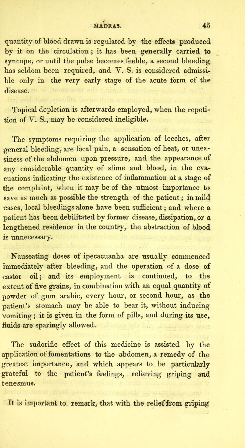 quantity of blood drawn is regulated by tbe eifects produced by it on the circulation ; it has been generally carried to syncope, or until the pulse becomes feeble, a second bleeding has seldom been required, and V. S. is considered admissi- ble only in the very early stage of the acute form of the disease. Topical depletion is afterwards employed, when the repeti- tion of V. S., may be considered ineligible. The symptoms requiring the application of leeches, after general bleeding, are local pain, a sensation of heat, or unea- siness of the abdomen upon pressure, and the appearance of any considerable quantity of slime and blood, in the eva- euations indicating the existence of inflammation at a stage of the complaint, when it may be of the utmost importance to save as much as possible the strength of the patient; in mild eases, local bleedings alone have been sufiicient; and where a patient has been debilitated by former disease, dissipation, or a lengthened residence in the country, the abstraction of blood is unnecessary. Nauseating doses of ipecacuanha are usually commenced immediately after bleeding, and the operation of a dose of eastor oil; and its employment -is continued, to the extent of five grains, in combination with an equal quantity of powder of gum arabic, every hour, or second hour, as the patient’s stomach may be able to bear it, without inducing vomiting; it is given in the form of pills, and during its use, fluids are sparingly allowed. The sudorific effect of this medicine is assisted by the application of fomentations to the abdomen, a remedy of the greatest importance, and which appears to be particularly grateful to the patient’s feelings, relieving griping and tenesmus. It is important to remark, that with the relief from griping