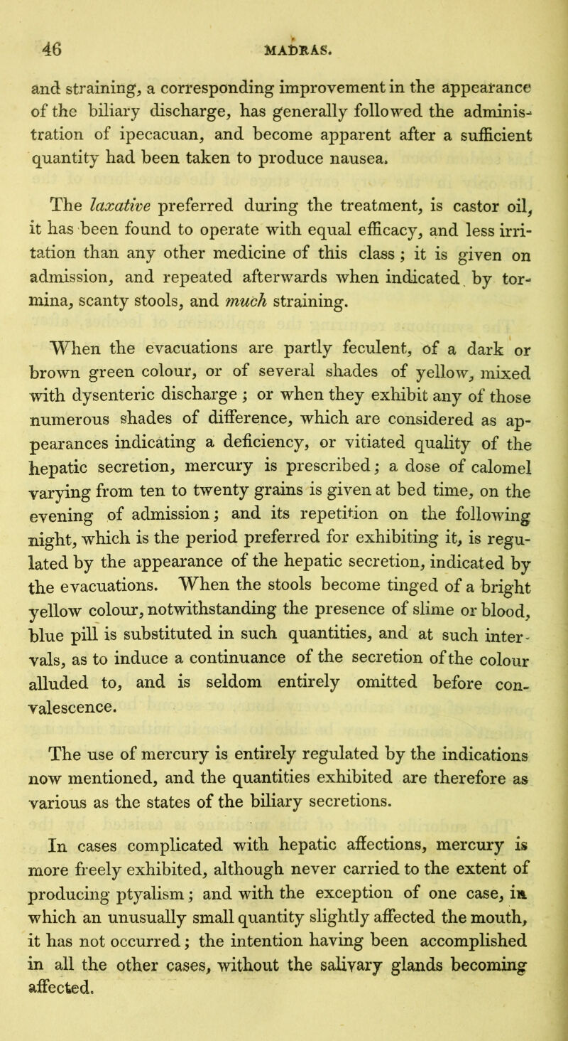 and strainings a corresponding improvement in the appearance of the biliary discharge^ has generally followed the adminis-* tration of ipecacuans and become apparent after a sufficient quantity had been taken to produce nausea. The laxative preferred during the treatments is castor oils it has been found to operate with equal efficacys ^rid less irri- tation than any other medicine of this class ; it is given on admissions and repeated afterwards when indicated by tor- minas scanty stools, and much straining. When the evacuations are partly feculents of a dark or brown green colours or of several shades of yellow, mixed with dysenteric discharge ; or when they exhibit any of those numerous shades of differences which are considered as ap- pearances indicating a deficiencys or vitiated quality of the hepatic secretions mercury is prescribed; a dose of calomel varying from ten to twenty grains is given at bed times on the evening of admission; and its repetition on the following nights which is the period preferred for exhibiting it, is regu- lated by the appearance of the hepatic secretions indicated by the evacuations. When the stools become tinged of a bright yellow colour, notwithstanding the presence of slime or blood, blue pill is substituted in such quantities, and at such inter- vals, as to induce a continuance of the secretion of the colour alluded to, and is seldom entirely omitted before con- valescence. The use of mercury is entirely regulated by the indications now mentioned, and the quantities exhibited are therefore as various as the states of the biliary secretions. In cases complicated with hepatic affections, mercury is more freely exhibited, although never carried to the extent of producing ptyalism; and with the exception of one case, in which an unusually small quantity slightly affected the mouth, it has not occurred; the intention having been accomplished in all the other cases, without the salivary glands becoming affected.