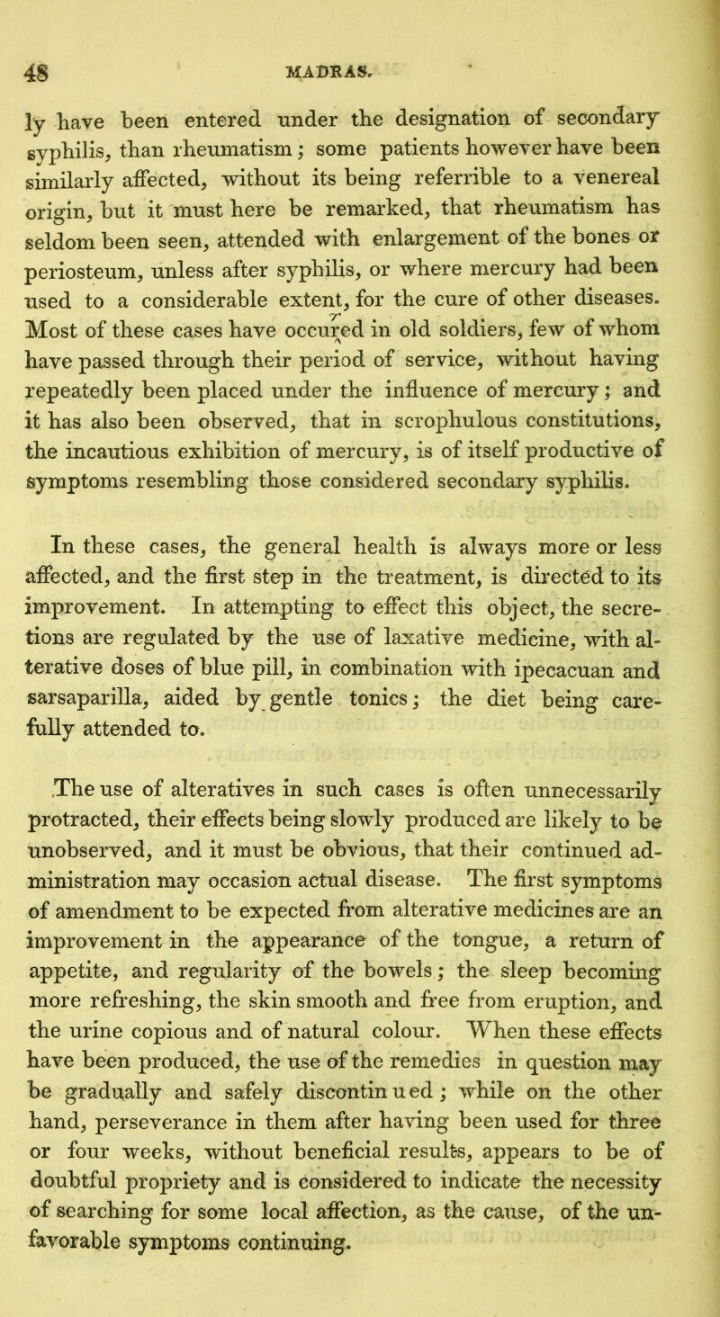 ly have been entered nnder the designation of secondary syphilis, than rheumatism; some patients however have been similarly affected, without its being referrible to a venereal origin, but it must here be remarked, that rheumatism has seldom been seen, attended with enlargement of the bones or periosteum, unless after syphilis, or where mercury had been used to a considerable extent, for the cure of other diseases. Most of these cases have occured in old soldiers, few of whom -A ^ have passed through their period of service^ without having repeatedly been placed under the influence of mercury; and it has also been observed^ that in scrophulous constitutions, the incautious exhibition of mercury, is of itself productive of symptoms resembling those considered secondary syphilis. In these cases, the general health is always more or less affected, and the first step in the treatment, is directed to its improvement. In attempting to effect this object, the secre- tions are regulated by the use of laxative medicine, with al- terative doses of blue pill, in combination with ipecacuan and sarsaparilla, aided by gentle tonics; the diet being care- fully attended to. The use of alteratives in such cases is often unnecessarilv protracted, their effects being slowly produced are likely to be unobserved, and it must be obvious, that their continued ad- ministration may occasion actual disease. The first symptoms of amendment to be expected from alterative medicines are an improvement in the appearance of the tongue, a return of appetite, and regularity of the bowels; the sleep becoming more refreshing, the skin smooth and free from eruption, and the urine copious and of natural colour. When these effects have been produced, the use of the remedies in question may be gradually and safely discontinued; while on the other hand, perseverance in them after having been used for three or four weeks, without beneficial results, appears to be of doubtful propriety and is considered to indicate the necessity of searching for some local affection, as the cause, of the un- favorable symptoms continuing.