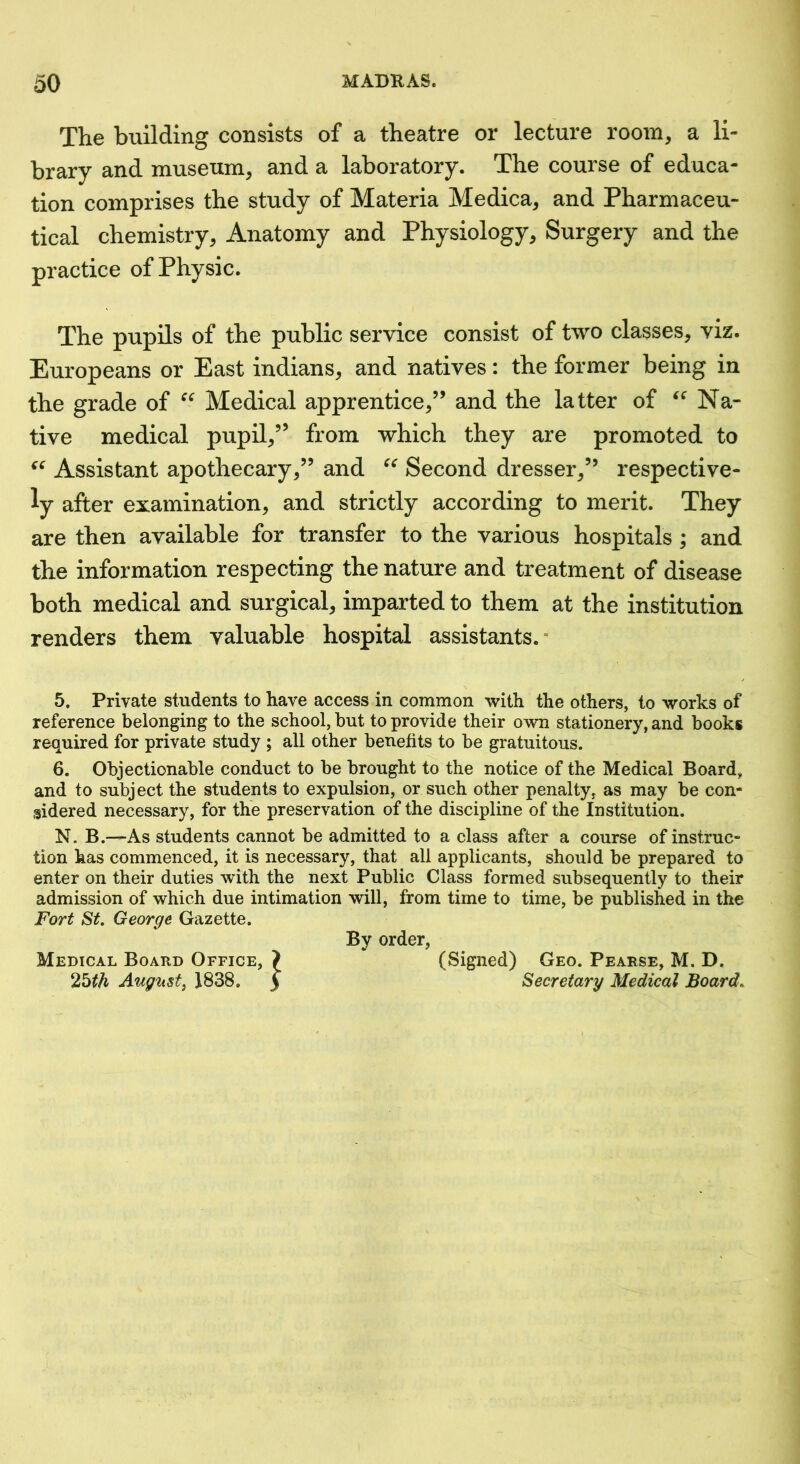 The building consists of a theatre or lecture room, a li- brary and museum, and a laboratory. The course of educa- tion comprises the study of Materia Medica, and Pharmaceu- tical chemistry. Anatomy and Physiology, Surgery and the practice of Physic. The pupils of the public service consist of two classes, viz. Europeans or East indians, and natives: the former being in the grade of Medical apprentice,” and the latter of Na- tive medical pupil,” from which they are promoted to Assistant apothecary,” and Second dresser,” respective- ly after examination, and strictly according to merit. They are then available for transfer to the various hospitals; and the information respecting the nature and treatment of disease both medical and surgical, imparted to them at the institution renders them valuable hospital assistants.* 5. Private students to have access in common with the others, to works of reference belonging to the school, but to provide their own stationery, and books required for private study ; all other benefits to be gratuitous. 6. Objectionable conduct to be brought to the notice of the Medical Board, and to subject the students to expulsion, or such other penalty, as may be con- sidered necessary, for the preservation of the discipline of the Institution. N. B.—As students cannot be admitted to a class after a course of instruc- tion has commenced, it is necessary, that all applicants, should be prepared to enter on their duties with the next Public Class formed subsequently to their admission of which due intimation will, from time to time, be published in the Fort St. George Gazette. By order, Medical Board Office, August, J838. (Signed) Geo. Pearse, M. D. Secretary Medical Board.