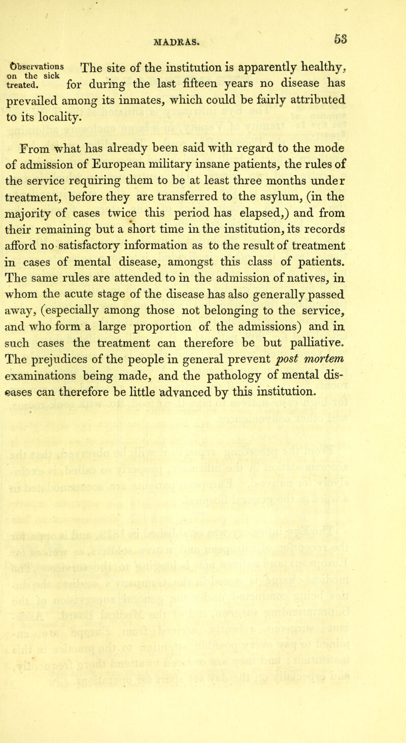 5S Oi)se^rvations The site of the institution is apparently healthy, treated. for during the last fifteen years no disease has prevailed among its inmates, which could be fairly attributed to its locality. From what has already been said with regard to the mode of admission of European military insane patients, the rules of the service requiring them to be at least three months under treatment, before they are transferred to the asylum, (in the majority of cases twice this period has elapsed,) and from their remaining but a short time in the institution, its records afford no satisfactory information as to the result of treatment in cases of mental disease, amongst this class of patients. The same rules are attended to in the admission of natives, in whom the acute stage of the disease has also generally passed away, (especially among those not belonging to the service, and who form a large proportion of the admissions) and in such cases the treatment can therefore be but palliative. The prejudices of the people in general prevent post mortem examinations being made, and the pathology of mental dis- eases can therefore be little advanced by this institution.