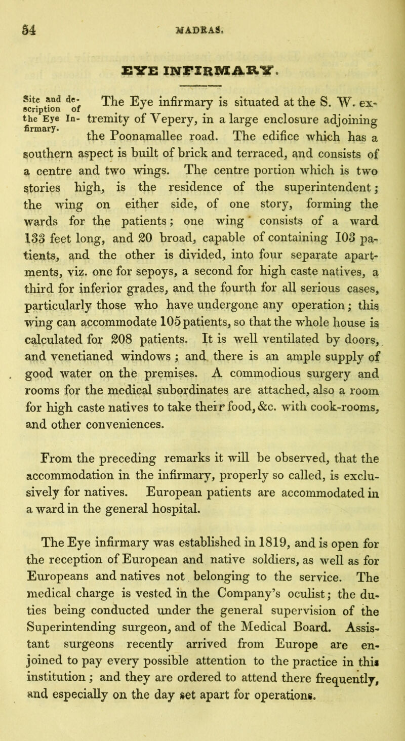 EVE INFIRMARV. scriptton ^of infirmary is situated at the S. W* ex- the Eye In- tremity of Vepery, in a large enclosure adjoining the Poonamallee road. The edifice which has a southern aspect is built of brick and terraced, and consists of a centre and two wings. The centre portion which is two stories high, is the residence of the superintendent; the wing on either side, of one story, forming the wards for the patients; one wing ‘ consists of a ward 13o feet long, and 20 broad, capable of containing 103 pa- tients, and the other is divided, into four separate apart- ments, viz. one for sepoys, a second for high caste natives, a third for inferior grades, and the fourth for all serious cases, particularly those who have undergone any operation; this wing can accommodate 105 patients, so that the whole house is calculated for 208 patients. It is well ventilated by doors, and venetianed windows; and there is an ample supply of gqod water on the premises. A commodious surgery and rooms for the medical subordinates are attached, also a room for high caste natives to take their food, &c. with cook-rooms, and other conveniences. From the preceding remarks it will be observed, that the accommodation in the infirmary, properly so called, is exclu- sively for natives. European patients are accommodated in a ward in the general hospital. The Eye infirmary was established in 1819, and is open for the reception of European and native soldiers, as well as for Europeans and natives not belonging to the service. The medical charge is vested in the Company’s oculist; the du- ties being conducted under the general supervision of the Superintending surgeon, and of the Medical Board. Assis- tant surgeons recently arrived from Europe are en- joined to pay every possible attention to the practice in this institution ; and they are ordered to attend there frequently, and especially on the day set apart for operations.