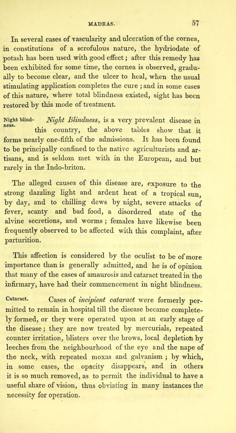 In several cases of vascularity and ulceration of tlie cornea^ in constitutions of a scrofulous nature, the hydriodate of potash has been used with good effect; after this remedy has been exhibited for some time, the cornea is observed, gradu- ally to become clear, and the ulcer to heal, when the usual stimulating application completes the cure ; and in some cases of this nature, where total blindness existed, sight has been restored by this mode of treatment. Night blind- Night BUndfiess^ is a very prevalent disease in this country, the above tables show that it forms nearly one-fifth of the admissions. It has been found to be principally confined to the native agriculturists and ar- tisans, and is seldom met with in the European, and but rarely in the Indo-briton. The alleged causes of this disease are, exposure to the strong dazzling light and ardent heat of a tropical sun, by day, and to chilling dews by night, severe attacks of fever, scanty and bad food, a disordered state of the alvine secretions, and worms ; females have likewise been frequently observed to be affected with this complaint, after parturition. This affection is considered by the oculist to be of more importance than is generally admitted, and he is of opinion that many of the cases of amaurosis and cataract treated in the infirmary, have had their commencement in night blindness. Cataract. Cases of incipient cataract were formerly per- mitted to remain in hospital till the disease became complete- ly formed, or they were operated upon at an early stage of the disease; they are now treated by mercurials, repeated counter irritation, blisters over the brows, local depletion by leeches from the neighbourhood of the eye and the nape of the neck, with repeated moxas and galvanism ; by which, in some cases, the opacity disappears, and in others it is so much removed, as to permit the individual to have a useful share of vision, thus obviating in many instances the necessity for operation.
