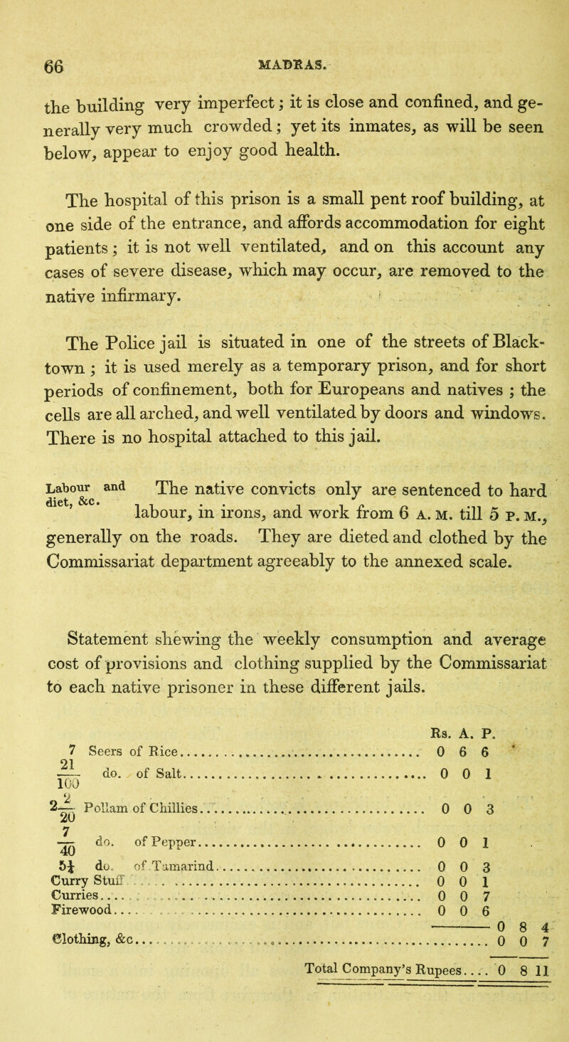 the building very imperfect; it is close and confined, and ge- nerally very much crowded; yet its inmates, as will be seen below, appear to enjoy good health. The hospital of this prison is a small pent roof building, at one side of the entrance, and affords accommodation for eight patients ; it is not well ventilated, and on this account any cases of severe disease, which may occur, are removed to the native infirmary. ^ . The Police jail is situated in one of the streets of Black- town ; it is used merely as a temporary prison, and for short periods of confinement, both for Europeans and natives ; the cells are all arched, and well ventilated by doors and windows. There is no hospital attached to this jail. La^o^ and ^he native convicts only are sentenced to hard labour, in irons, and work from 6 a. m. till 5 p. m., generally on the roads. They are dieted and clothed by the Commissariat department agreeably to the annexed scale. Statement shewing the weekly consumption and average cost of provisions and clothing supplied by the Commissariat to each native prisoner in these different jails. 7 Seers of Bice 91 do. of Salt 100 2— Pollam of Chillies.. 20 7 — do. of Pepper... 40 51 do. of Tamarind Curry Stuff ... Curries ........ Firewood.... ........ Clothing, &c Rs. A. P. 0 6 6 0 0 1 0 0 3 0 0 1 0 0 3 0 0 1 0 0 7 0 0 6 0 8 4 0 0 7 C 0-0 Total Company’s Rupees.... 0 8 11