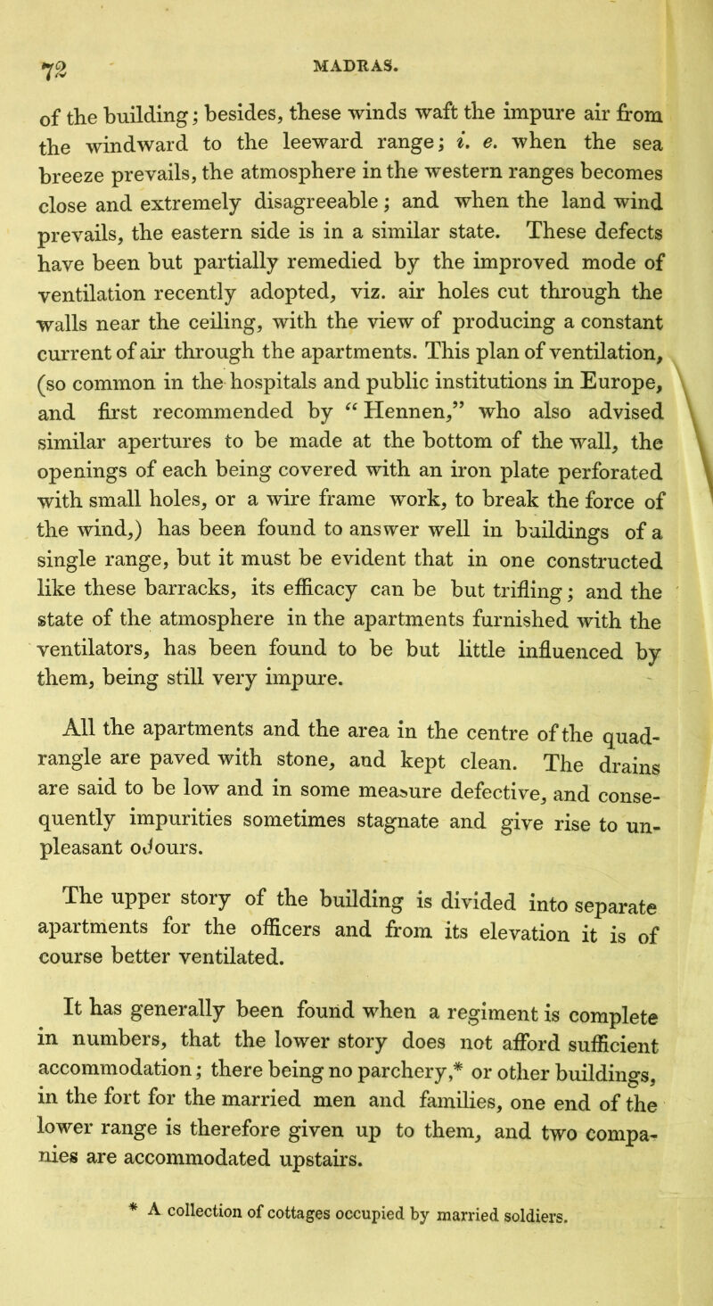 of the building; besides, these winds waft the impure air from the windward to the leeward range; e. when the sea breeze prevails, the atmosphere in the western ranges becomes close and extremely disagreeable; and when the land wind prevails, the eastern side is in a similar state. These defects have been but partially remedied by the improved mode of ventilation recently adopted, viz. air holes cut through the walls near the ceiling, with the view of producing a constant current of air through the apartments. This plan of ventilation, (so common in the hospitals and public institutions in Europe, and first recommended by Hennen,” who also advised similar apertures to be made at the bottom of the wall, the openings of each being covered with an iron plate perforated with small holes, or a wire frame work, to break the force of the wind,) has been found to answer well in buildings of a single range, but it must be evident that in one constructed like these barracks, its efficacy can be but trifling; and the state of the atmosphere in the apartments furnished with the ventilators, has been found to be but little influenced by them, being still very impure. All the apartments and the area in the centre of the quad- rangle are paved with stone, and kept clean. The drains are said to be low and in some measure defective, and conse- quently impurities sometimes stagnate and give rise to un- pleasant odours. The upper story of the building is divided into separate apartments for the officers and from its elevation it is of course better ventilated. It has generally been found when a regiment is complete in numbers, that the lower story does not afford sufficient accommodation; there being no parchery ,* or other buildings, in the fort for the married men and families, one end of the lower range is therefore given up to them, and two compa- nies are accommodated upstairs. * A collection of cottages occupied by married soldiers.