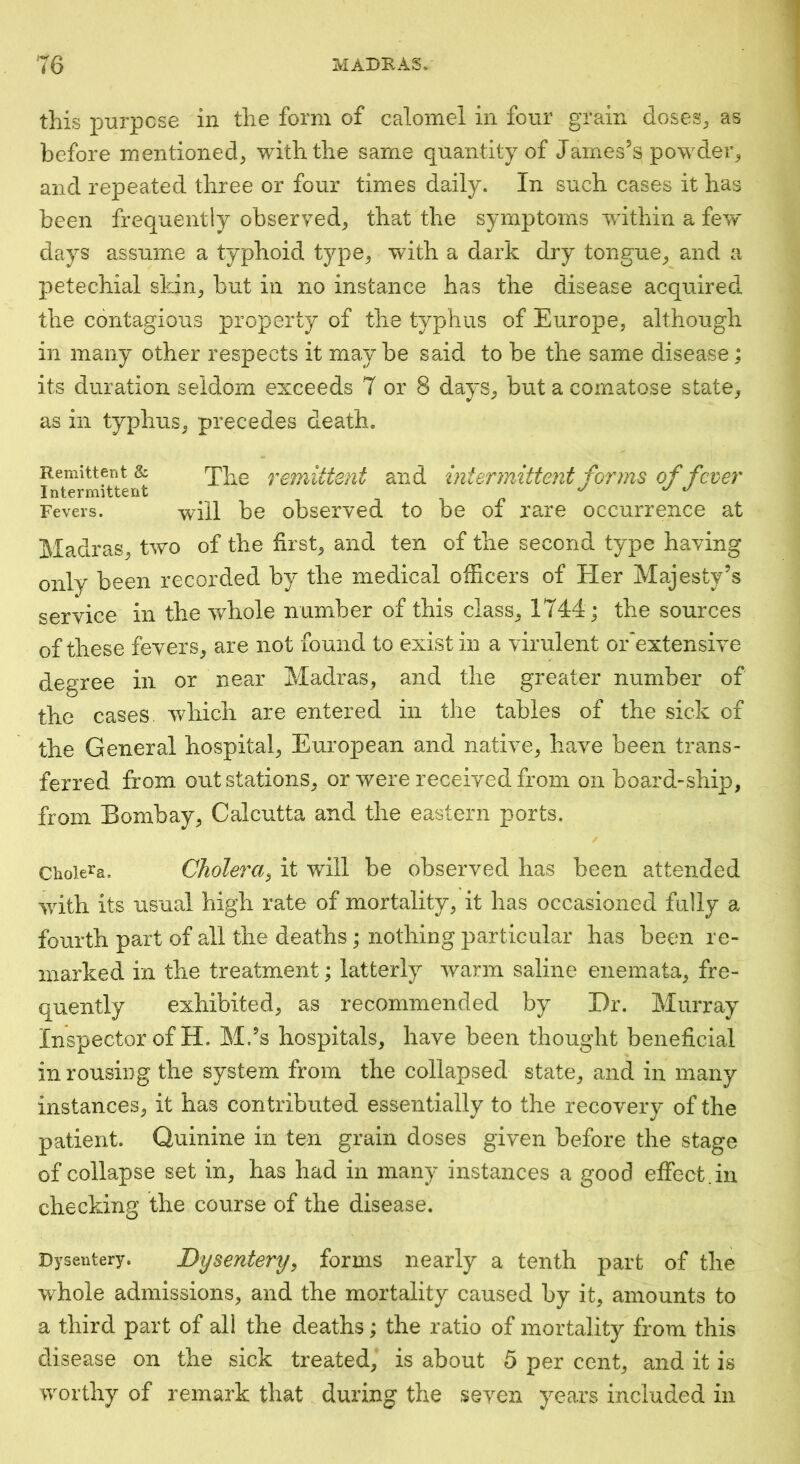 this p-urpcse in the form of calomel in four grain doseS;, as before mentioned^ with the same quantity of James’s powdeiq and repeated three or four times daily. In such cases it has been frequently observed^ that the symptoms within a few days assume a typhoid type^ with a dark dry tongue^ and a petechial skin^ but in no instance has the disease acquired the contagious property of the typhus of Europe, although in many other respects it maybe said to be the same disease : its duration seldom exceeds 7 or 8 days, but a comatose state, as in typhus, precedes death. Remittent & remittent and intermittent forms of fever Intermittent ^ Fevers. will be observed to be of rare occurrence at Madras, two of the first, and ten of the second type having only been recorded by the medical officers of Her Majesty’s service in the whole number of this class, 1744 ; the sources of these fevers, are not found to exist in a virulent or^extensive degree in or near Madras, and the greater number of the cases, which are entered in the tables of the sick of the General hospital, European and native, have been trans- ferred from out stations, or were received from on board-ship, from Bombay, Calcutta and the eastern ports. Cholera. CJiohra^ it will be observed has been attended with its usual high rate of mortality, it has occasioned fully a fourth part of all the deaths; nothing particular has been re- marked in the treatment; latterly warm saline enemata, fre- quently exhibited, as recommended by Dr. Murray Inspector of H. M.’s hospitals, have been thought beneficial in rousing the system from the collapsed state, and in many instances, it has contributed essentially to the recovery of the patient. Quinine in ten grain doses given before the stage of collapse set in, has had in many instances a good effect.in checking the course of the disease. Dysentery. Dysentery^ forms nearly a tenth part of the whole admissions, and the mortality caused by it, amounts to a third part of all the deaths; the ratio of mortality from this disease on the sick treated, is about 5 per cent, and it is worthy of remark that during the seven years included in