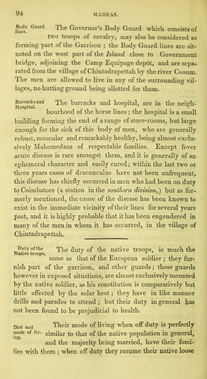 Hne^s! Governor’s Body Guard which consists of two troops of cavalry^ may also be considered as forming part of the Garrison ; the Body Guard lines are sit- uated on the west part of the Island close to Government bridge, adjoining the Camp Equipage depot, and are sepa- rated from the village of Chintadrapettah by the river Cooum. The men are allowed to live in any of the surrounding vil- lages, no hutting ground being allotted for them. Barracks and The barracks and hospital, are in the neisrh- Hospital. . . . ^ bourhood of the horse lines; the hospital is a small building forming the end of a range of store-rooms, but large enough for the sick of this body of men, who are generally robust, muscular and remarkably healthy, being almost exclu- sively Mahomedans of respectable families. Except fever acute disease is rare amongst them, and it is generally of an ephemeral character and easily cured; within the last two or three years cases of dracunculus have not been unfrequent, this disease has chiefly occurred in men who had been on duty to Coimbatore (a station in the southern division,) but as for- merly mentioned, the cause of the disease has been known to exist in the immediate vicinity of their lines for several years past, and it is highly probable that it has been engendered in many of the men in whom it has occurred, in the village of Chintadrapettah. Duty of the Native troops The duty of the native troops, is much the same as that of the European soldier ; they fur- nish part of the garrison, and other guards; those guards however in exposed situations, are almost exclusively mounted by the native soldier, as his constitution is comparatively but little affected by the solar heat; they have in like manner drills and parades to attend; but their duty in general has not been found to be prejudicial to health. Diet and Their mode of living when off* duty is perfectly ing^^ similar to that of the native population in general, and the majority being married, have their fami- lies with them ; when off; duty they resume their native loose