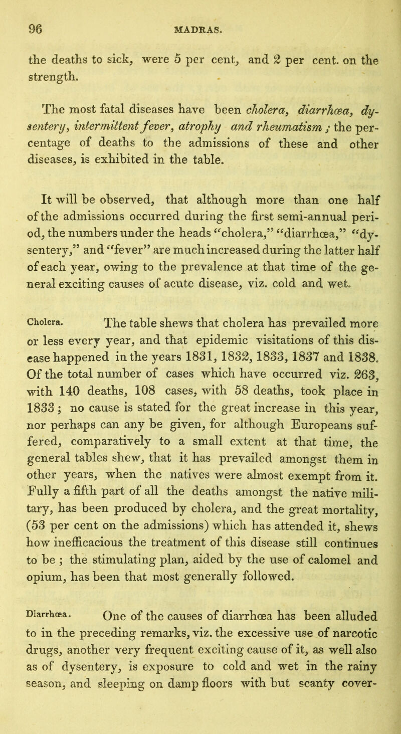 the deaths to sick, were 5 per cent, and 2 per cent on the strength. The most fatal diseases have been cholera^ diarrhoea, dy- sentery, intermittent fever, atrophy and rheumatism ; the per- centage of deaths to the admissions of these and other diseases, is exhibited in the table. It will be observed, that although more than one half of the admissions occurred during the first semi-annual peri- od, the numbers under the heads ^‘'cholera,’’ ^^diarrhoea,” ^^dy- sentery,^’ and ^Tever’’ are much increased during the latter half of each year, owing to the prevalence at that time of the ge- neral exciting causes of acute disease, viz. cold and wet. Cholera. Xhe table shews that cholera has prevailed more or less every year, and that epidemic visitations of this dis- ease happened in the years 1831, 1832, 1833, 1837 and 1838, Of the total number of cases which have occurred viz. 263, with 140 deaths, 108 cases, with 58 deaths, took place in 1833 ; no cause is stated for the great increase in this year, nor perhaps can any be given, for although Europeans suf- fered, comparatively to a small extent at that time, the general tables shew, that it has prevailed amongst them in other years, when the natives were almost exempt from it. Fully a fifth part of all the deaths amongst the native mili- tary, has been produced by cholera, and the great mortality, (53 per cent on the admissions) which has attended it, shews how inefficacious the treatment of this disease still continues to be ; the stimulating plan, aided by the use of calomel and opium, has been that most generally followed. Diarrhoea. Qiie of the causes of diarrhoea has been alluded to in the preceding remarks, viz. the excessive use of narcotic drugs, another very frequent exciting cause of it, as well also as of dysentery, is exposure to cold and wet in the rainy season, and sleeping on damp floors with but scanty cover-