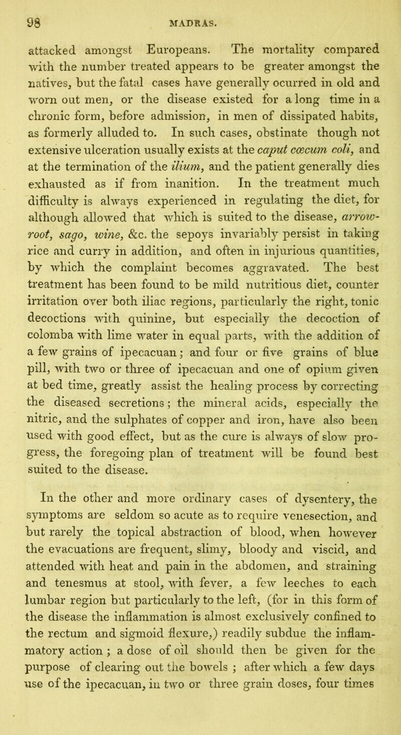 attacked amongst Europeans. The mortality compared with the number treated appears to be greater amongst the natives, but the fatal cases have generally ocurred in old and worn out men, or the disease existed for a long time in a chronic form, before admission, in men of dissipated habits, as formerly alluded to. In such cases, obstinate though not extensive ulceration usually exists at the caput ccecum colij and at the termination of the ilium^ and the patient generally dies exhausted as if from inanition. In the treatment much difficulty is always experienced in regulating the diet, for although allowed that Avhich is suited to the disease, arroiv- root^ sago^ wine^ &c. the sepoys invariably persist in taking rice and curry in addition, and often in injurious quantities, by which the complaint becomes aggravated. The best treatment has been found to be mild nutritious diet, counter irritation over both iliac regions, particularly the right, tonic decoctions with quinine, but especially the decoction of colomba with lime water in equal parts, with the addition of a few grains of ipecacuan; and four or five grains of blue pill, with two or three of ipecacuan and one of opium given at bed time, greatly assist the healing process by correcting the diseased secretions; the mineral acids, especially the nitric, and the sulphates of copper and iron, have also been used with good effect, but as the cure is always of slow pro- gress, the foregoing plan of treatment will be found best suited to the disease. In the other and more ordinary cases of dysentery, the symptoms are seldom so acute as to require venesection, and but rarely the topical abstraction of blood, when however the evacuations are frequent, slimy, bloody and viscid, and attended with heat and pain in the abdomen, and straining and tenesmus at stool, with fever, a few leeches to each lumbar region but particularly to the left, (for in this form of the disease the inflammation is almost exclusively confined to the rectum and sigmoid flexure,) readily subdue the inflam- matory action ; a dose of oil should then be given for the purpose of clearing out the bowels ; after which a few days use of the ipecacuan, in two or three grain doses, four times