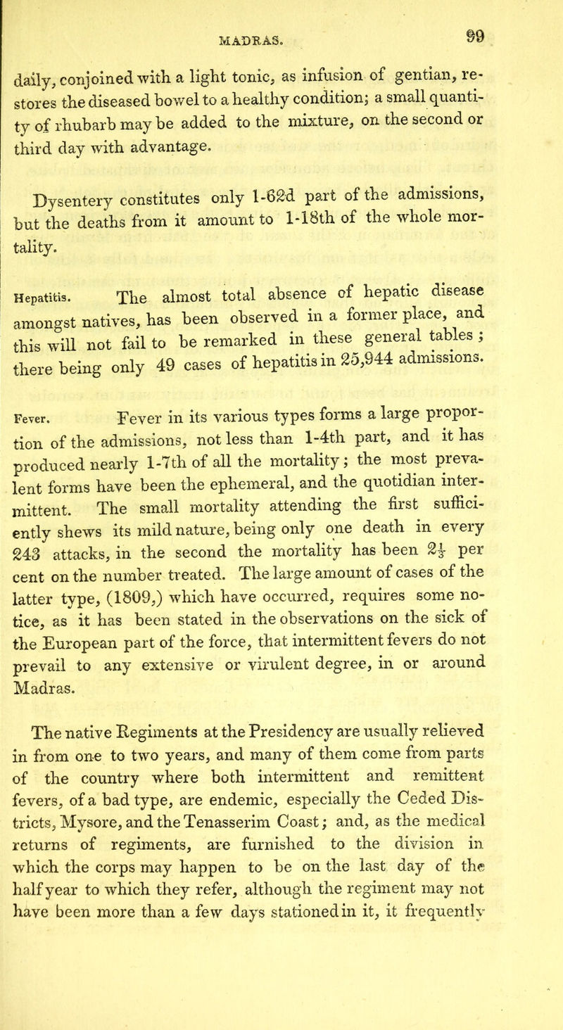 ©9 daily;, conjoined with a light tonic^ as infusion of gentian^ re- stores the diseased bowel to a healthy condition; a small quanti- fy 0f* rhubarb may be added to the mixtuie^ on the second or third day with advantage. Dysentery constitutes only l-6^d part of the admissions, but the deaths from it amount to l-18th of the whole mor- tality. Hepatitis. The almost total absence of hepatic disease amongst natives, has been observed in a former place, and this will not fail to be remarked in these general tables ; there being only 49 cases of hepatitis in 25,944 admissions. Fever. Fever in its various types forms a large propor- tion of the admissions, not less than l-4th part, and it has produced nearly 1-7th of all the mortality; the most preva- lent forms have been the ephemeral, and the quotidian inter- mittent. The small mortality attending the first suflici- ently shews its mild nature, being only one death in every 24-3 attacks, in the second the mortality has been per cent on the number treated. The large amount of cases of the latter type, (1809,) which have occurred, requires some no- tice, as it has been stated in the observations on the sick of the European part of the force, that intermittent fevers do not prevail to any extensive or virulent degree, in or around Madras. The native Eegiments at the Presidency are usually relieved in from one to two years, and many of them come from parts of the country where both intermittent and remittent fevers, of a bad type, are endemic, especially the Ceded Dis- tricts, Mysore, and the Tenasserim Coast; and, as the medical returns of regiments, are furnished to the division in which the corps may happen to be on the last day of the half year to which they refer, although the regiment may not have been more than a few days stationed in it, it frequently