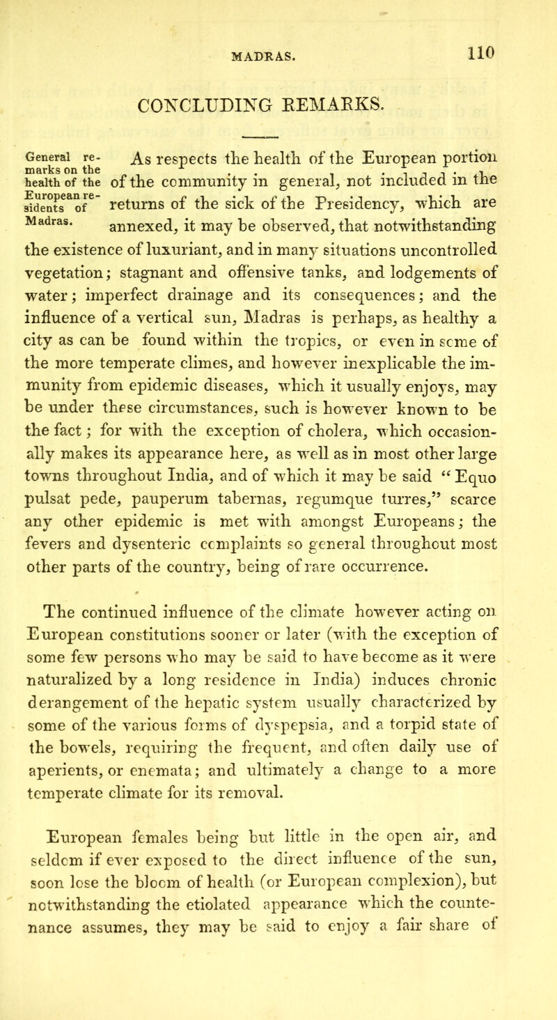 CONCLUDING EEMAEKS. General re- respects the health of the European portion marks on the ^ i i i • .eU health of the of the conimunity m genera^ not inciuded in tne Sdents^of^' returns of the sick of the Presidency, which are Madras. annexed, it may be observed, that notwithstanding the existence of luxuriant, and in many situations uncontrolled vegetation; stagnant and offensive tanks, and lodgements of water; imperfect drainage and its consequences; and the influence of a vertical sun, Madras is perhaps, as healthy a city as can be found within the tropics, or even in seme of the more temperate climes, and however inexplicable the im- munity from epidemic diseases, w^hich it usually enjoys, may be under these circumstances, such is how ever known to be the fact; for with the exception of cholera, w hich occasion- ally makes its appearance here, as w^ell as in most other large towns throughout India, and of which it may be said Equo pulsat pede, pauperum tabernas, regumque turres,” scarce any other epidemic is met with amongst Eui'opeans; the fevers and dysenteric complaints so general throughout most other parts of the country, being of rare occurrence. The continued influence of the climate however acting on European constitutions sooner or later (wdth the exception of some few persons w ho may be said to have become as it w^ere naturalized by a long residence in India) induces chronic derangement of the hepatic system usually characterized by some of the various forms of dyspepsia, and a torpid state of the bow^els, requiring the frequent, and often daily use of aperients, or enemata; and ultimately a change to a more temperate climate for its removal. European females being but little in the open air, and seldom if ever exposed to the direct influence of the sun, soon lose the bloom of health (or European complexion), but nctwdths tan ding the etiolated appearance which the counte- nance assumes, they may be said to enjoy a fair share of