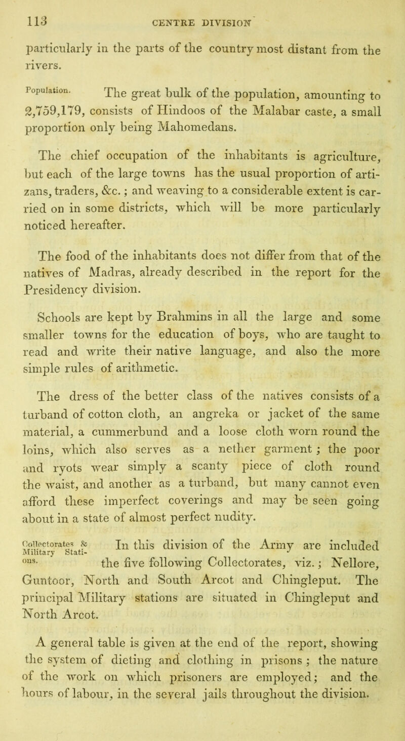 particularly in the parts of the country most distant from the rivers. Population. great bulk of the population, 2,759,179, consists of Hindoos of the Malabar proportion only being Mahomedans. amounting to caste, a small The chief occupation of the inhabitants is agriculture, but each of the large towns has the usual proportion of arti- zans, traders, &c.; and weaving to a considerable extent is car- ried on in some districts, which will be more particularly noticed hereafter. The food of the inhabitants does not differ from that of the natives of Madras, already described in the report for the Presidency division. Schools are kept by Brahmins in all the large and some smaller towns for the education of boys, 'who are taught to read and write their native language, and also the more simple rules of arithmetic. The dress of the better class of the natives consists of a tiirband of cotton cloth, an angreka or jacket of the same material, a cummerbund and a loose cloth worn round the loins, which also serves as a nether garment; the poor and ryots wear simply a scanty piece of cloth round the waist, and another as a turband, but many cannot even afford these imperfect coverings and may be seen going about in a state of almost perfect nudity. ,T • 1; i c i, In this division of the Army are included Military Stati- ^ the five following Collectorates, viz.; Nellore, Guntoor, North and South Arcot and Chingleput. The principal Military stations are situated in Chingleput and North Arcot. A general table is given at the end of the report, showing the system of dieting and clothing in prisons ; the nature of the work on which prisoners are employed ; and the hours of labour, in the several jails throughout the division.