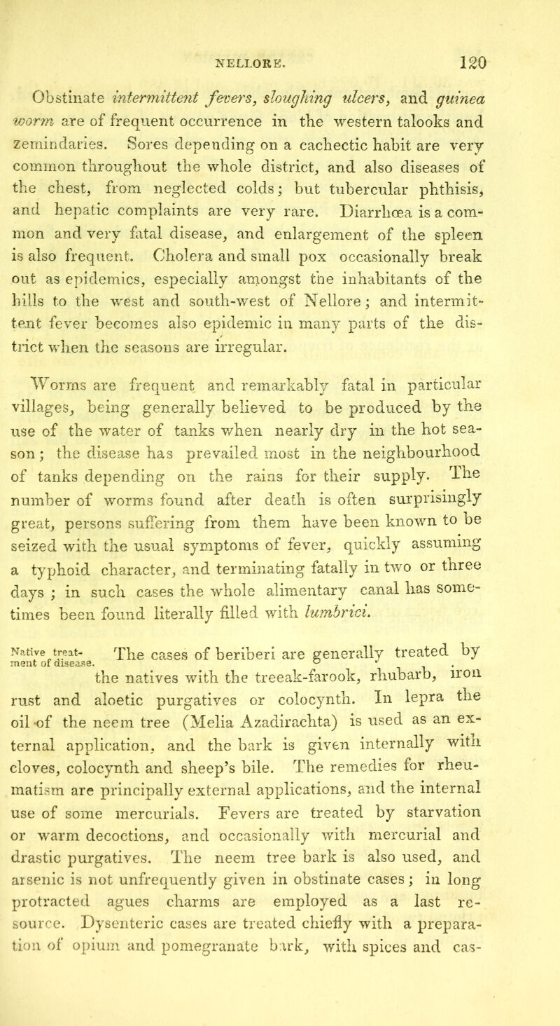 Obstinate intermitteyit fevers, sloughing ulcers, and guinea worm are of frequent occurrence in the western talooks and Zemindaries. Sores depending on a cachectic habit are very common throughout the whole district^ and also diseases of the chest, from neglected colds; but tubercular phthisis, and hepatic complaints are very rare. Diarrhoea is a com- mon and very fatal disease, and enlargement of the spleen is also frequent. Cholera and small pox occasionally break out as epidemics, especially aniongst the inhabitants of the hills to the west and south-west of Nellore ; and intermit- tent fever becomes also epidemic in many parts of the dis- trict when the seasons are irregular. Worms are frequent and remarkably fatal in particular villages, being generally believed to be produced by the use of the water of tanks when nearly dry in the hot sea- son; the disea,se has prevailed most in the neighbourhood of tanks depending on the rains for their supply. The number of worms found after death is often surprisingly great, persons suffering from them have been known to be seized with the usual symptoms of fever, quickly assuming a typhoid character, and terminating fatally in two or three days ; in such cases the whole alimentary canal has some- times been found literally filled with lumbrtci. Native treat- The cascs of beriberi are generally treated by the natives with the treeak-farook, rhubarb, iron rust and aloetic purgatives or colocynth. In lepra the oil of the neem tree (Melia Azadirexhta) is used as an ex- ternal application, and the bark is given internally witii cloves, colocynth and sheep’s bile. The remedies for rheu- matism are principally external applications, and the internal use of some mercurials. Fevers are treated by starvation or v/arm decoctions, and occasionally with mercurial and drastic purgatives. The neem tree bark is also used, and arsenic is not unfrequently given in obstinate cases; in long protracted agues charms are employed as a last re- source. Dysenteric cases are treated chiefly with a prepara- tion of opium and pomegranate bark, with spices and cas-