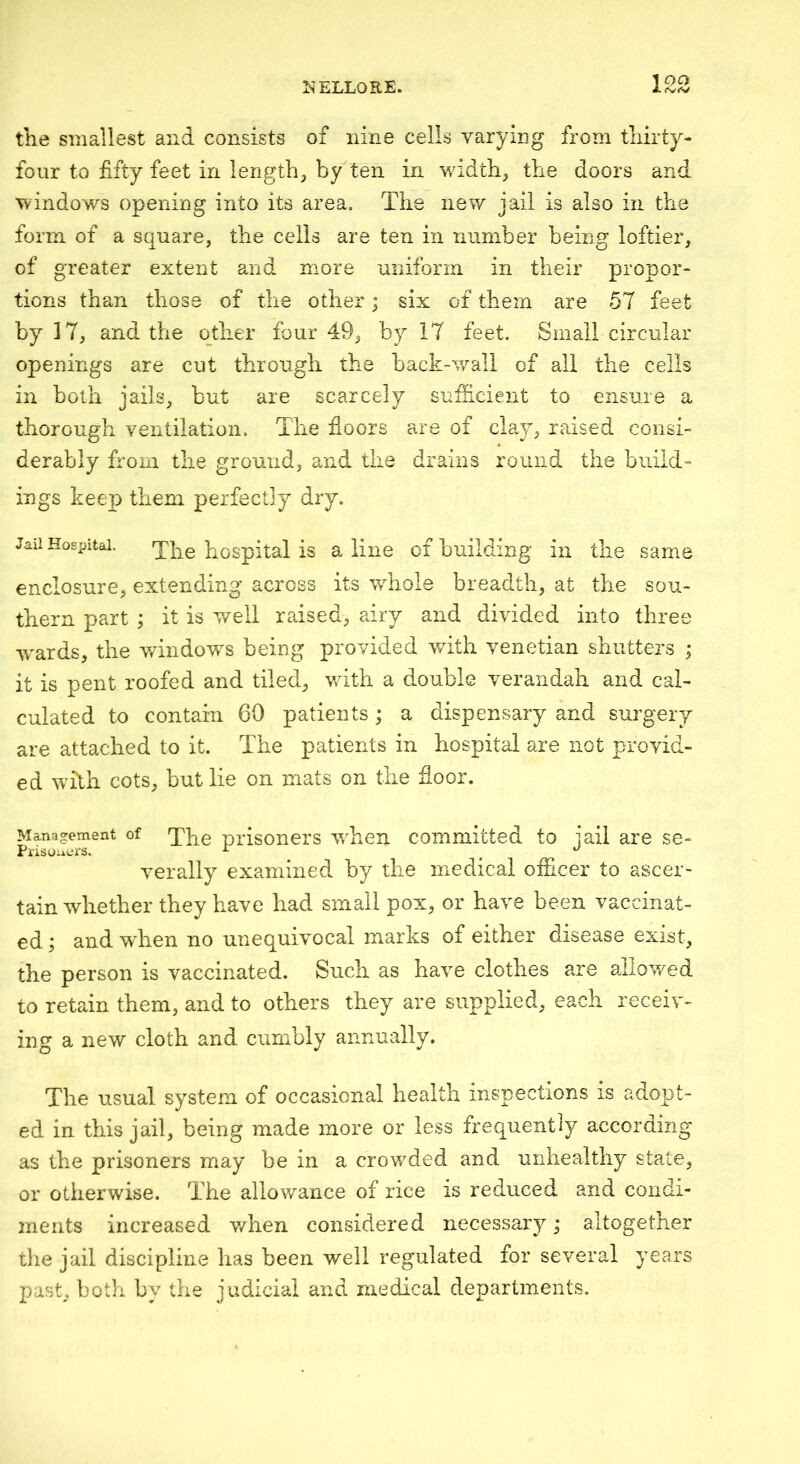 tile smallest and consists of nine cells varying from thirty- four to fifty feet in lengthy by ten in widths the doors and ■windows opening into its area. The new jail is also in the form of a square, the cells are ten in number being loftier, of greater extent and more uniform in their propor- tions than those of the other; six of them are 57 feet by 17, and the other four 49, by 17 feet. Small circular openings are cut through the hack-v/all of all the cells in both jails, but are scarcely sufficient to ensure a thorough ventilation. The floors are of claw, raised consi- derably from the ground, and the drains round the build- ings keep them perfectly dry. Jail Hospital. hospital is a line of building in the same enclosure, extending across its whole breadth, at the sou- thern part ; it is well raised, airy and divided into three ■wards, the windows being provided v/ith Venetian shutters ; it is pent roofed and tiled, with, a double verandah and cal- culated to contain 60 patients; a dispensary and surgery are attached to it. The patients in hospital are not provid- ed whh cots, but lie on mats on the floor. Management of 'j'pg prisoners when committed to iail are se- Prisoiiors. ^ ^ verally examined by the medical officer to ascer- tain whether they have had small pox, or have been vaccinat- ed ; and when no unequivocal marks of either disease exist, the person is vaccinated. Such as have clothes are allowed to retain them, and to others they are supplied, each receiv- ing a new cloth and cumbly annually. The usual system of occasional health inspections is adopt- ed in this jail, being made more or less frequently accoruing as the prisoners may be in a crowded and unhealthy state, or otherwise. The allowance of rice is reduced and condi- ments increased when considered necessary; altogether the jail discipline has been well regulated for several years past, both by the judicial and medical departments.
