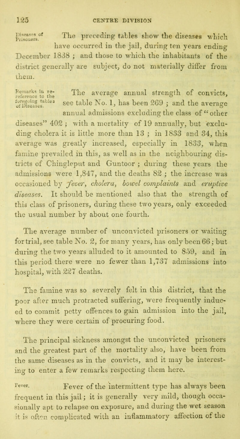 Tlio preceding tables show the diseases which have occurred in the jail, during ten years ending December 18d8 ; and those to which the inhabitants of the district generally are subject, do not materially difler from the ill. Pemarks in re- ^lie average annual strength of convicts, reierence to the o o > table No. 1, has been 269 ; and the average annual admissions excluding the class of other diseases” 402 ; with a mortality of 19 annually, but exclu- ding cholera it is little more than 13 ; in 1833 and 34, this average was greatly increased, especially in 1833, \vhen famine prevailed in this, as well as in the neighbouring dis- tricts of Chinglepiit and Guntoor ; during these years the admissions were 1,847, and the deaths 82 ; the increase was occasioned by fever^ cholera, bowel complaints and eruptive diseases. It should be mentioned also that the strength of this class of prisoners, during these two years, only exceeded the usual number by about one fourth. The average number of unconvicted prisoners or w^aiting for trial, see table No. 2, for many years, has only been 66^ but during the two vears alluded to it amounted to 859, and in this period there were no fewer than 1,737 admissions into hospital, with 227 deaths. The famine was so severely felt in this district, that the poor after much protracted suffering, were frequently induc- ed to commit petty offences to gain admission into the jail, where they were certain of procuring food. The principal sickness amongst the unconvicted prisoners and the greatest part of the mortality also, have been from the same diseases as in the convicts, and it may be interest- ing to enter a few remarks respecting them here. Fever of the intermittent type has always been frequent in this jail; it is generally very mild, though occa- sionally apt to relapse on exposure, and during the wet season it is often complicated with an inflammatory affection of the r