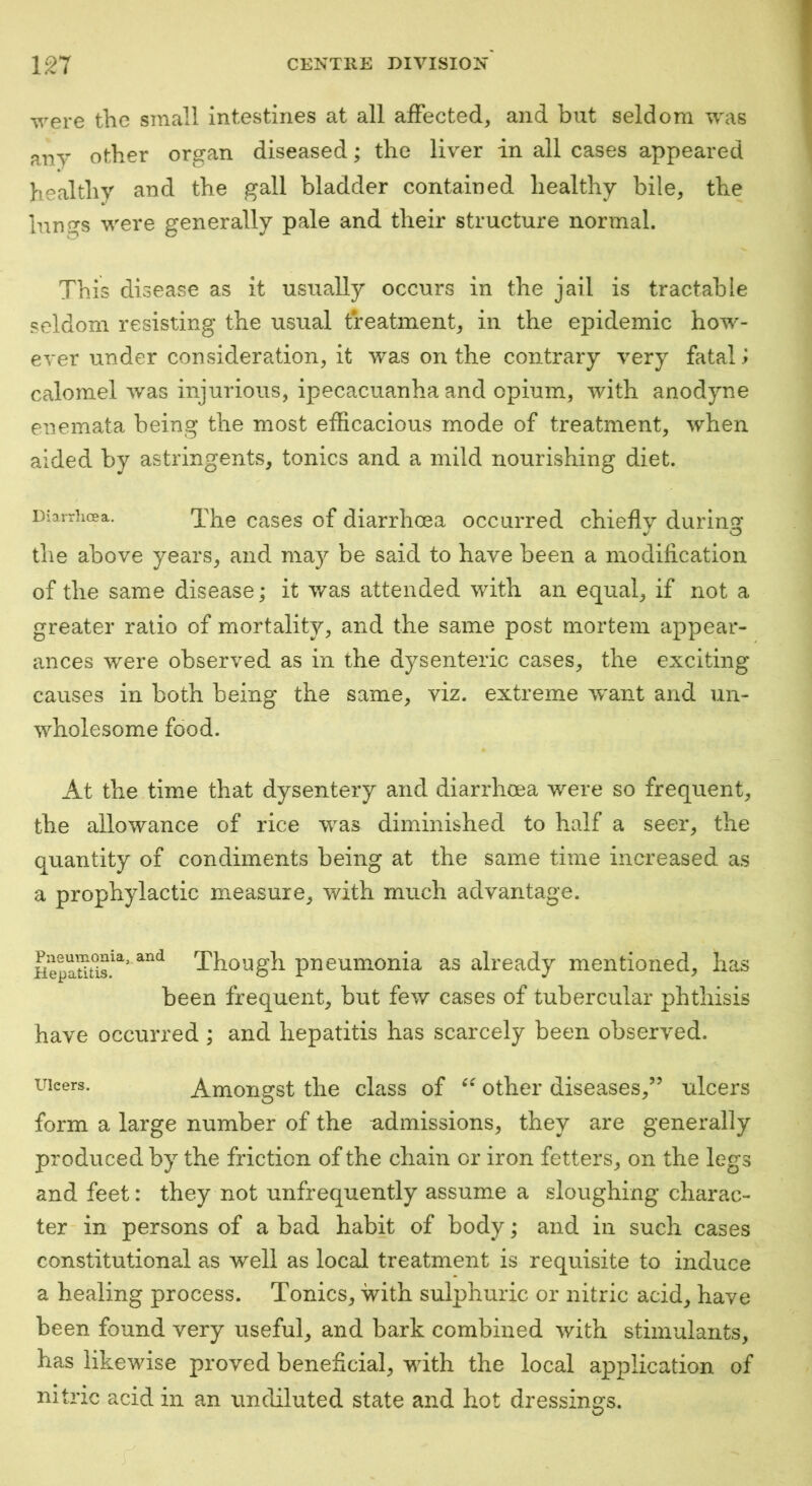 were the small intestines at all affected, and but seldom was any other organ diseased; the liver in all cases appeared healthy and the gall bladder contained healthy bile, the Inngs were generally pale and their structure normal. This disease as it usually occurs in the jail is tractable seldom resisting the usual treatment, in the epidemic how- ever under consideration, it was on the contrary very fatal i calomel was injurious, ipecacuanha and opium, with anodyne enemata being the most efficacious mode of treatment, when aided by astringents, tonics and a mild nourishing diet. Diarrhoea. Xhe cascs of diarrhoea occurred chieflv durinq: the above years, and may be said to have been a modification of the same disease; it v/as attended with an equal, if not a greater ratio of mortality, and the same post mortem appear- ances were observed as in the dysenteric cases, the exciting causes in both being the same, viz. extreme Avant and un- wholesome food. At the time that dysentery and diarrhoea were so frequent, the allowance of rice was diminished to half a seer, the quantity of condiments being at the same time increased as a prophylactic measure, with much advantage. Though pneumonia as already mentioned, has been frequent, but few cases of tubercular phthisis have occurred ; and hepatitis has scarcely been observed. Ulcers. Amongst the class of other diseases,” ulcers form a large number of the admissions, they are generally produced by the friction of the chain or iron fetters, on the legs and feet: they not unfrequently assume a sloughing charac- ter in persons of a bad habit of body; and in such cases constitutional as well as local treatment is requisite to induce a healing process. Tonics, with sulphuric or nitric acid, have been found very useful, and bark combined with stimulants, has likewise proved beneficial, with the local application of nitric acid in an undiluted state and hot dressings.