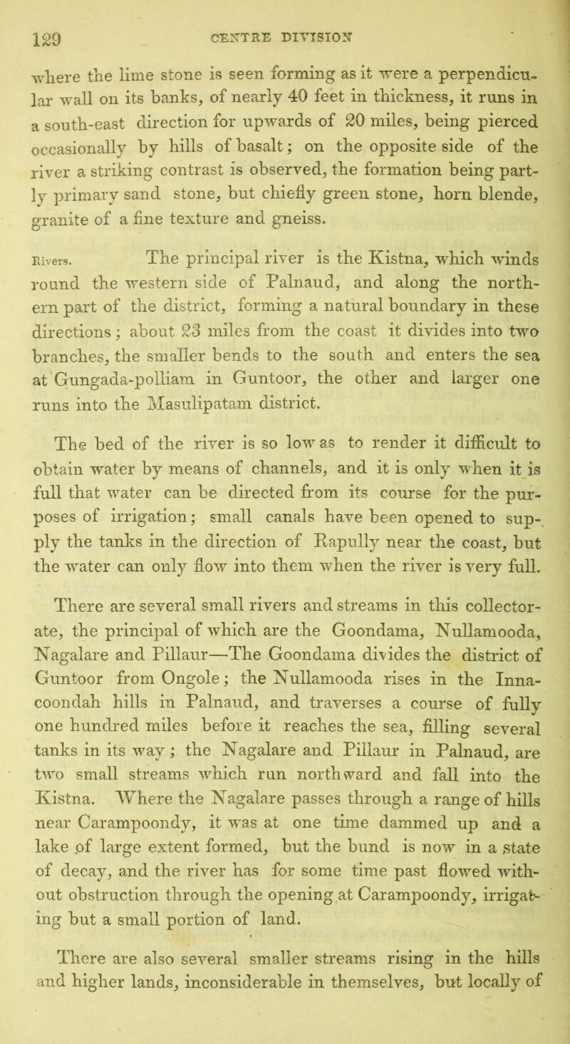 where the lime stone is seen forming as it were a perpendicu= lar wall on its banks, of nearly 40 feet in thickness, it runs in a south-east direction for upivards of 20 miles, being pierced occasionally by hills of basalt; on the opposite side of the river a striking contrast is observed, the formation being part- ly primary sand stone, but chiefly green stone, horn blende, granite of a fine texture and gneiss. Rivers. The principal river is the Kistna, which winds round the western side of Palnaud, and along the north- ern part of the district, forming a natural boundary in these directions; about 23 miles from the coast it divides into two branches, the smaller bends to the south and enters the sea at Gungada-polliam in Guntoor, the other and larger one runs into the Masulipatam district. The bed of the river is so low as to render it difiicult to obtain water by means of channels, and it is only when it is full that water can be directed from its course for the pur- poses of irrigation; small canals have been opened to sup-, ply the tanks in the direction of Rapully near the coast, but the water can only flow into them when the river is very full. There are several small rivers and streams in this collector- ate, the principal of which are the Goondama, Nullamooda, Nagalare and Pillaur—The Goondama divides the district of Guntoor from Ongole; the Nullamooda rises in the Inna- coondah hills in Palnaud, and traverses a course of fully one hundred miles before it reaches the sea, filling several tanks in its way; the Nagalare and Pillaur in Palnaud, are two small streams which run northward and fall into the Kistna. Where the Nagalare passes through a range of hills near Carampoondy, it was at one time dammed up and a lake pf large extent formed, but the bund is now in a state of decay, and the river has for some time past flowed with- out obstruction through the opening at Carampoondy, irrigat- ing but a small portion of land. There are also several smaller streams rising in the hills and higher lands, inconsiderable in themselves, but locally of