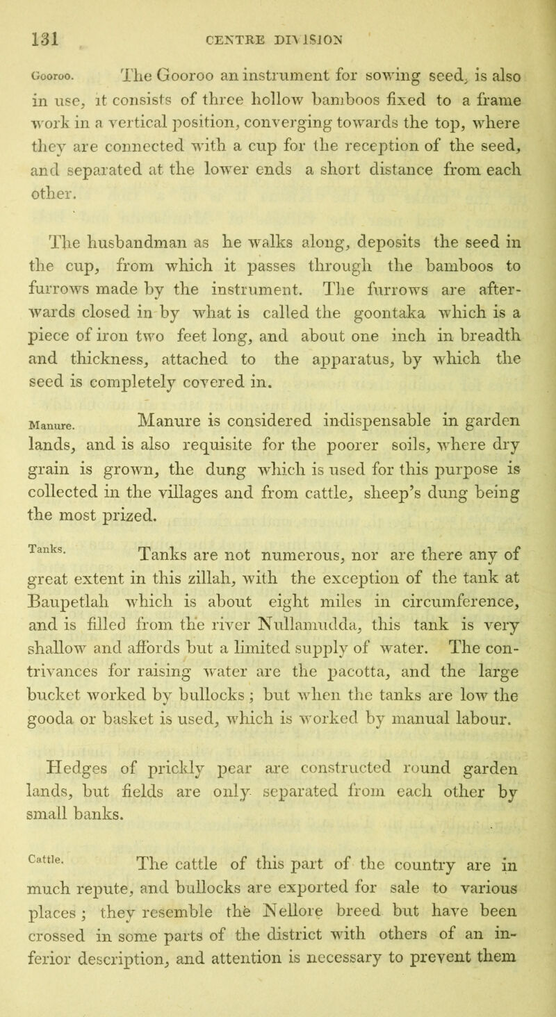 Gooroo. The Gooroo an instrument for sowing seed, is also in use^ it consists of three hollow bamboos fixed to a frame in a vertical position, converging towards the top, where they are connected with a cup for the reception of the seed, and separated at the lower ends a short distance from each other. The husbandman as he walks along, deposits the seed in the cup, from which it passes through the bamboos to furrows made by the instrument. The furrows are after- wards closed in by what is called the goontaka which is a piece of iron two feet long, and about one inch in breadth and thickness, attached to the apparatus, by which the seed is completely coA^ered in. Manure. Manure is considered indispensable in garden lands, and is also requisite for the poorer soils, Avhere dry grain is grown, the dung which is used for this purpose is collected in the villages and from cattle, sheep’s dung being the most prized. Tanks. Tanks are not numerous, nor are there any of great extent in this zillah, with the exception of the tank at Baupetlah Avhich is about eight miles in circumference, and is filled from the river Nullamudda, this tank is A^ery shallow and aftbrds but a limited suj)ply of water. The con- trivances for raising Avater are the pacotta, and the large bucket worked by bullocks; but Avhen the tanks are low the gooda or basket is used, Avhich is Avorked by manual labour. Hedges of prickly pear ai*e constructed round garden lands, but fields are only separated from each other by small banks. Cattle. The cattle of this part of the country are in much repute, and bullocks are exported for sale to various places; they resemble th'e Nellore breed but have been crossed in some parts of the district Avith others of an in- ferior description, and attention is necessary to prevent them