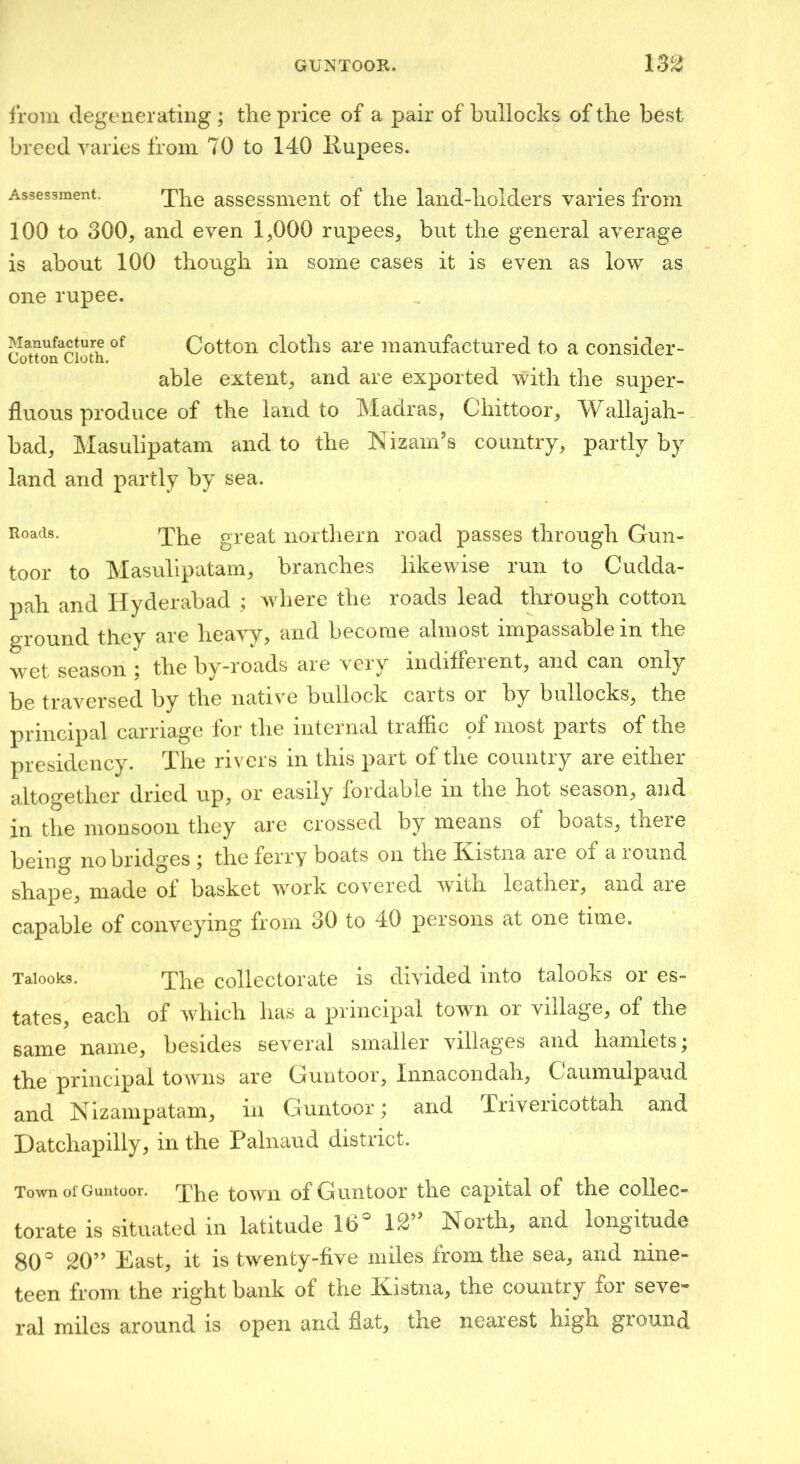 Ironi degenerating ; tlie price of a pair of bullocks of the best breed varies from 70 to 140 Rupees. Assessment. assessment of the land-holders varies from 100 to 300, and even 1,000 rupees, but the general average is about 100 though in some cases it is even as low as one rupee. Manufacture of Cotton Cloth. Cotton cloths are manufactured to a consider- able extent, and are exported with the super- fluous produce of the land to Madras, Chittoor, Wallajah- bad, Masulipatam and to the Nizam’s country, partly by land and partly by sea. Roads. great northern road passes through Gun- toor to Masulipatam, branches likewise run to Cudda- pah and Hyderabad ; Avhere the roads lead through cotton ground they are heavy, and become almost impassable in the wet season • the by-roads are very indifferent, and can only be traversed by the native bullock caits or by bullocks, the principal carriage for the internal traffic of most parts of the presidency. The rivers in this part of the country are either altogether dried up, or easily loidable in the hot season, and in the monsoon they are crossed by means of boats, theie being no bridges ; the ferry boats on the Kistna are of a round shape, made of basket work cov^ered with leather, and aie capable of conveying from 30 to 40 persons at one time. Taiooks. The collectorate is divided into talooks or es- tates, each of which has a principal town or village, of the same name, besides several smaller villag’es and hannets, the principal towns are Gun to or, Innacondah, Caumulpaud and Nizampatam, in G untoor; and Trivericottah and Datchapilly, in the Painaud district. Town of Guntoor. The towii of Guntoor the capital of the collec- torate is situated in latitude 16 12” North, and longitude 80 20” East, it is twenty-five miles from the sea, and nine- teen from the right bank of the Kistna, the country for seve- ral miles around is open and flat, the nearest high giOfUnd