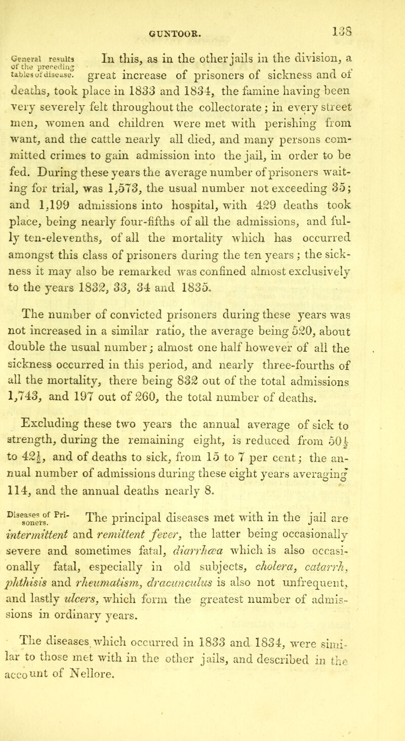 General results of the preceding tables of disease. GUNTOOK. l«ja In this^ as in the other jails in the division^, a great increase of prisoners of sickness and oi deaths, took place in 1833 and 1834, the famine having been very severely felt throughout the collector ate ; in every street men, women and children were met with perishing from want, and the cattle nearly all died, and many persons com- mitted crimes to gain admission into the jail, in order to be fed. During these years the average number of prisoners wait- ing for trial, was 1,573, the usual number not exceeding 35; and 1,199 admissions into hospital, with 429 deaths took place, being nearly four-fifths of all the admissions, and ful- ly ten-elevenths, of all the mortality which has occurred amongst this class of prisoners during the ten years ; the sick- ness it may also be remarked was confined almost exclusively to the years 1832, 33, 34 and 1835. The number of convicted prisoners during these years was not increased in a similar ratio, the average being 520, about double the usual number; almost one half however of all the sickness occurred in this period, and nearly three-fourths of all the mortality, there being 832 out of the total admissions 1,743, and 197 out of 260, the total number of deaths. Excluding these two years the annual average of sick to strength, during the remaining eight, is reduced from 50|- to 42g, and of deaths to sick, from 15 to 7 per cent; the an- nual number of admissions during these eight years averaging 114, and the annual deaths nearly 8. Diseases of Pri- sonets. The principal diseases met with in the jail are intermittent and remittent fever, the latter being occasionally severe and sometimes fatal, diarrhcea which is also occasi- onally fatal, es]3ecially in old subjects, cholera, catarrh, phthhis and rheumatism, dractmciilus is also not unfrequeiit, and lastly ulcers, which form the greatest number of admis- sions in ordinary years. The diseases which occurred in 1833 and 1834, v'cre simi- lar to those met with in the other jails, and described in the acco’-^nt of Nellore.