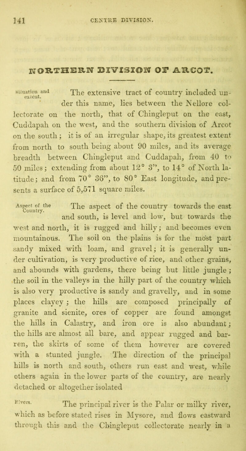 kouthbrn mvisiowr or argot. ^Uuation and 'j'}^g extensivc ti'act of country included un- der this name, lies between the Nellore col- lectorate on the north, that of Chingleput on the east, Cuddapah on the west, and the southern division of Arcot on the south ; it is of an irregular shape, its greatest extent from north to south being about 90 miles, and its average breadth between Chingleput and Cuddapah, from 40 to 50 miles; extending from about 12® 3”, to 14® of North la- titude; and from TO® 36”, to 80® East longitude, and pre- sents a surface of 5,571 square miles. the xhe aspect of the country towards the east and south, is level and low, but towards the west and north, it is rugged and hilly; and becomes even mountainous. The soil on the plains is for the most part sandy mixed with loam, and gravel; it is generally un- der cultivation, is very productive of rice, and other grains, and abounds with gardens, there being but little jungle ; the soil in the valleys in the hilly part of the country which is also very productive is sandy and gravelly, and in some places clayey ; the hills are composed principally of granite and sienite, ores of copper are found amongst the hills in Calastry, and iron ore is also abundant; the hills are almost all bare, and appear rugged and bar- ren, the skirts of some of them however are covered with a stunted jungle. The direction of the principal hills is north and south, others run east and west, while others again in the lower parts of the country, are nearly detached or altogether isolated Pivcrs. The principal river is the Palar or milky river, which as before stated rises in Mysore, and flows eastward through this and the Chingleput collectorate nearly in a