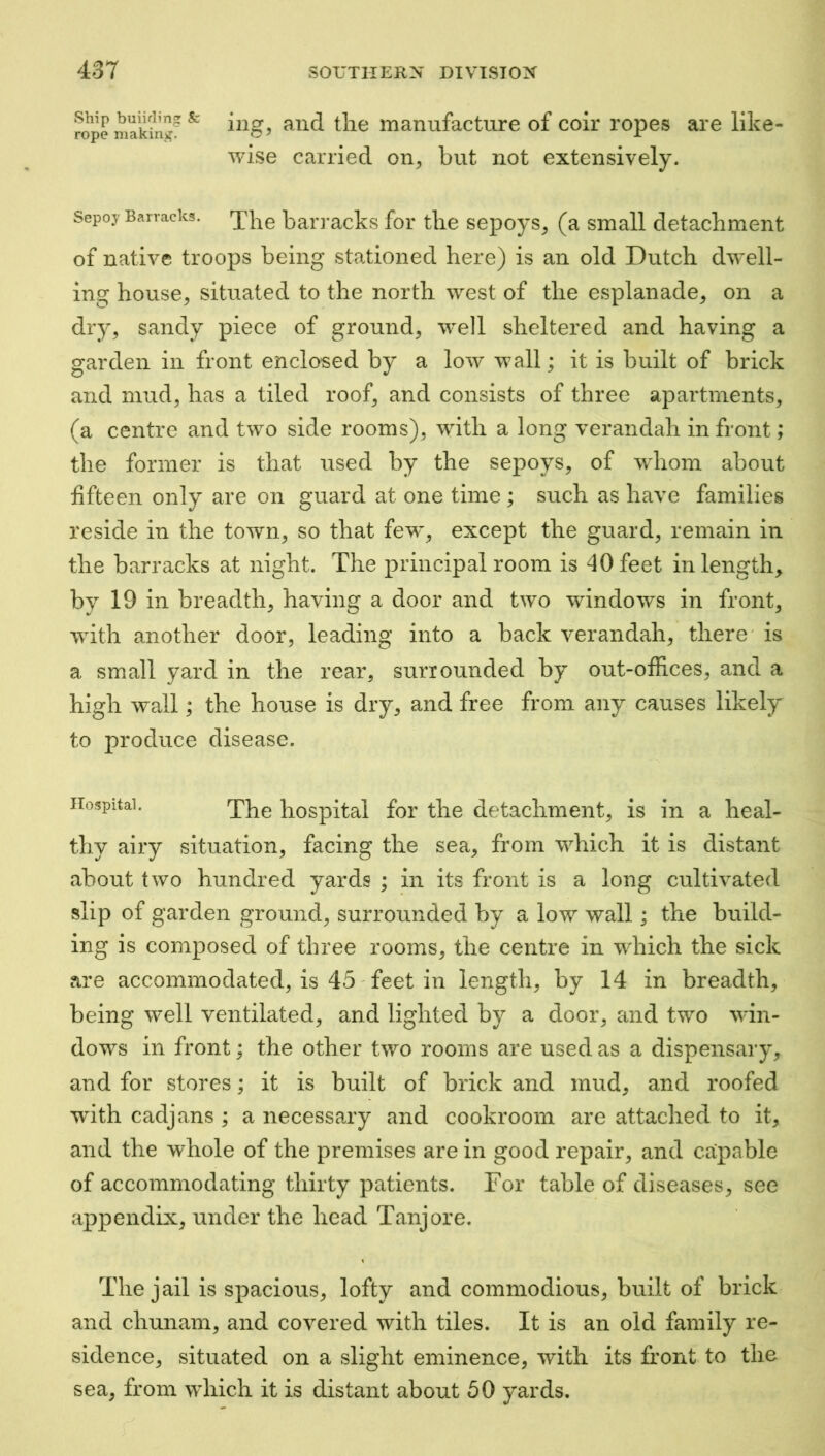 rope ^ manufacture of coir ropes are like- wise carried on^ but not extensively. Sepoy Barracks, bari'acks for tlie sepoys^ (a small detachment of native troops being stationed here) is an old Dutch dw’ell- ing house, situated to the north west of the esplanade, on a dry, sandy piece of ground, well sheltered and having a garden in front enclosed by a low wall; it is built of brick and mud, has a tiled roof, and consists of three apartments, (a centre and two side rooms), with a long verandah in front; the former is that used by the sepoys, of wdiom about fifteen only are on guard at one time ; such as have families reside in the town, so that few, except the guard, remain in the barracks at night. The principal room is 40 feet in length, by 19 in breadth, having a door and two windows in front, with another door, leading into a back verandah, there' is a small yard in the rear, surrounded by out-ofifices, and a high wall; the house is dry, and free from any causes likely to produce disease. Hospital. hospital for the detachment, is in a heal- thy airy situation, facing the sea, from which it is distant about two hundred yards ; in its front is a long cultivated slip of garden ground, surrounded by a low wall; the build- ing is composed of three rooms, the centre in which the sick are accommodated, is 45' feet in length, by 14 in breadth, being well ventilated, and lighted by a door, and two win- dows in front; the other two rooms are used as a dispensary, and for stores; it is built of brick and mud, and roofed with cadjans ; a necessary and cookroom are attached to it, and the whole of the premises are in good repair, and ca:pable of accommodating thirty patients. For table of diseases, see appendix, under the head Tanjore. The jail is spacious, lofty and commodious, built of brick and chunam, and covered with tiles. It is an old family re- sidence, situated on a slight eminence, with its front to the sea, from which it is distant about 50 yards.