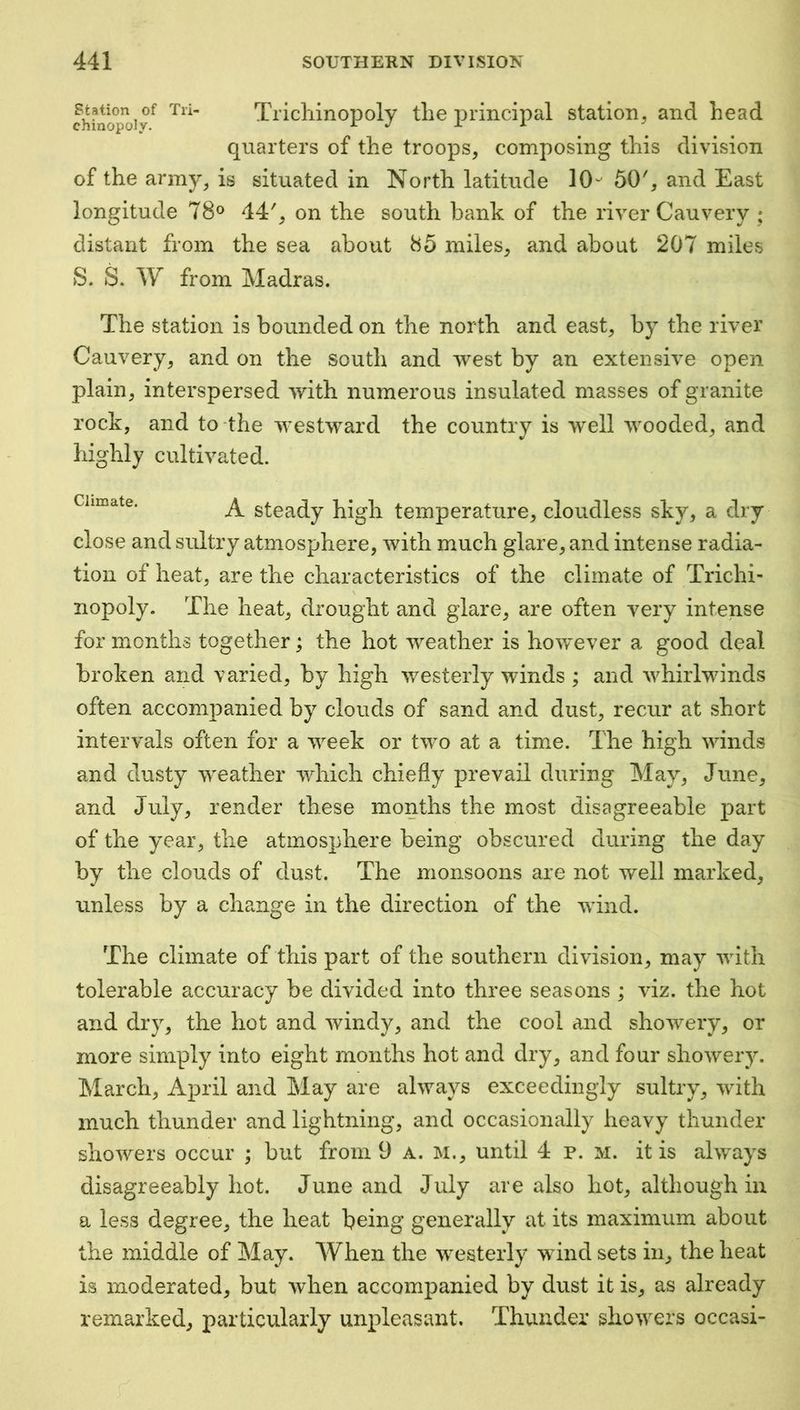 Station of Tri- Tricliinopolv tlio principal station, and head chmopoly. jr x x quarters of the troops, composing this division of the army, is situated in North latitude 50', and East longitude 78® 44', on the south bank of the river Cauvery ; distant from the sea about 85 miles, and about 207 miles S. S. W from Madras. The station is bounded on the north and east, by the river Cauvery, and on the south and west by an extensive open plain, interspersed with numerous insulated masses of granite rock, and to the westward the country is well wooded, and highly cultivated. Climate. steady high temperature, cloudless sky, a dry close and sultry atmosphere, with much glare, and intense radia- tion of heat, are the characteristics of the climate of Trichi- nopoly. The heat, drought and glare, are often very intense for months together; the hot weather is however a good deal broken and varied, by high westerly winds ; and whirlwinds often accomiianied by clouds of sand and dust, recur at short intervals often for a week or two at a tim.e. The high winds and dusty weather which chiefly prevail during May, June, and July, render these months the most disagreeable part of the year, the atmosphere being obscured during the day by the clouds of dust. The monsoons are not well marked, unless by a change in the direction of the wind. The climate of this part of the southern division, may with tolerable accuracy be divided into three seasons ; viz. the hot and dry, the hot and windy, and the cool and showery, or more simply into eight months hot and dry, and four showery. March, April and May are always exceedingly sultry, with much thunder and lightning, and occasionally heavy thunder showers occur ; but from 9 a. m., until 4 p. m. it is always disagreeably hot. June and July are also hot, although in a less degree, the heat being generally at its maximum about the middle of May. AVhen the westerly wind sets in, the heat is moderated, but when accompanied by dust it is, as already remarked, particularly unpleasant. Thunder showers occasi-