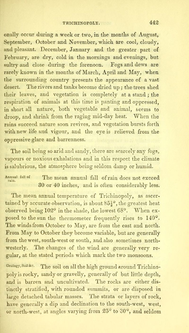 onally occur during a week or two^ in the months of August, September, October and November, which are cool, cloudy, and pleasant. December, January and the greater part of February, are dry, cold in the mornings and evenings, but sultry and close during the forenoon. Fogs and dews are rarely known in the months of March, April and May, when the surrounding country presents the appearance of a vast desert. The rivers and tanks become dried up ; the trees shed their leaves, and vegetation is completely at a stand ; the respiration of animals at this time is panting and oppressed, in short all nature, both vegetable and animal, seems to droop, and shrink from the raging mid-day heat. When the rains succeed nature soon revives, and vegetation bursts forth with new life and vigour, and the eye is relieved from the oppressive glare and barrenness. The soil being so arid and sandy, there are scarcely any fogs, vapours or noxious exhalations and in this respect the climate is salubrious, the atmosphere being seldom damp or humid. Annual fall of rain. The mean annual fall of rain does not exceed 30 or 40 inches, and is often considerably less. The mean annual temperature of Trichinopoly, as ascer- tained by accurate observation, is about the greatest heat observed being 102° in the shade, the lowest 68°. AVhen ex- posed to the sun the thermometer frequently rises to 140°. The winds from October to May, are from the east and north. From May to October they become variable, but are generally from the west, south-west or south, and also sometimes north- westerly. The changes of the wind are generally very re- gular, at the stated periods which mark the two monsoons. Geology, Soil&c. high grouiid around Trichino- poly is rocky, sandy or gravelly, generally of but little depth, and is barren and uncultivated. The rocks are either dis- tinctly stratified, with rounded summits, or are disposed in large detached tabular masses. The strata or layers of rock, have generally a dip and declination to the south-west, west, or north-west, at angles varying from 25° to 30°, and seldom