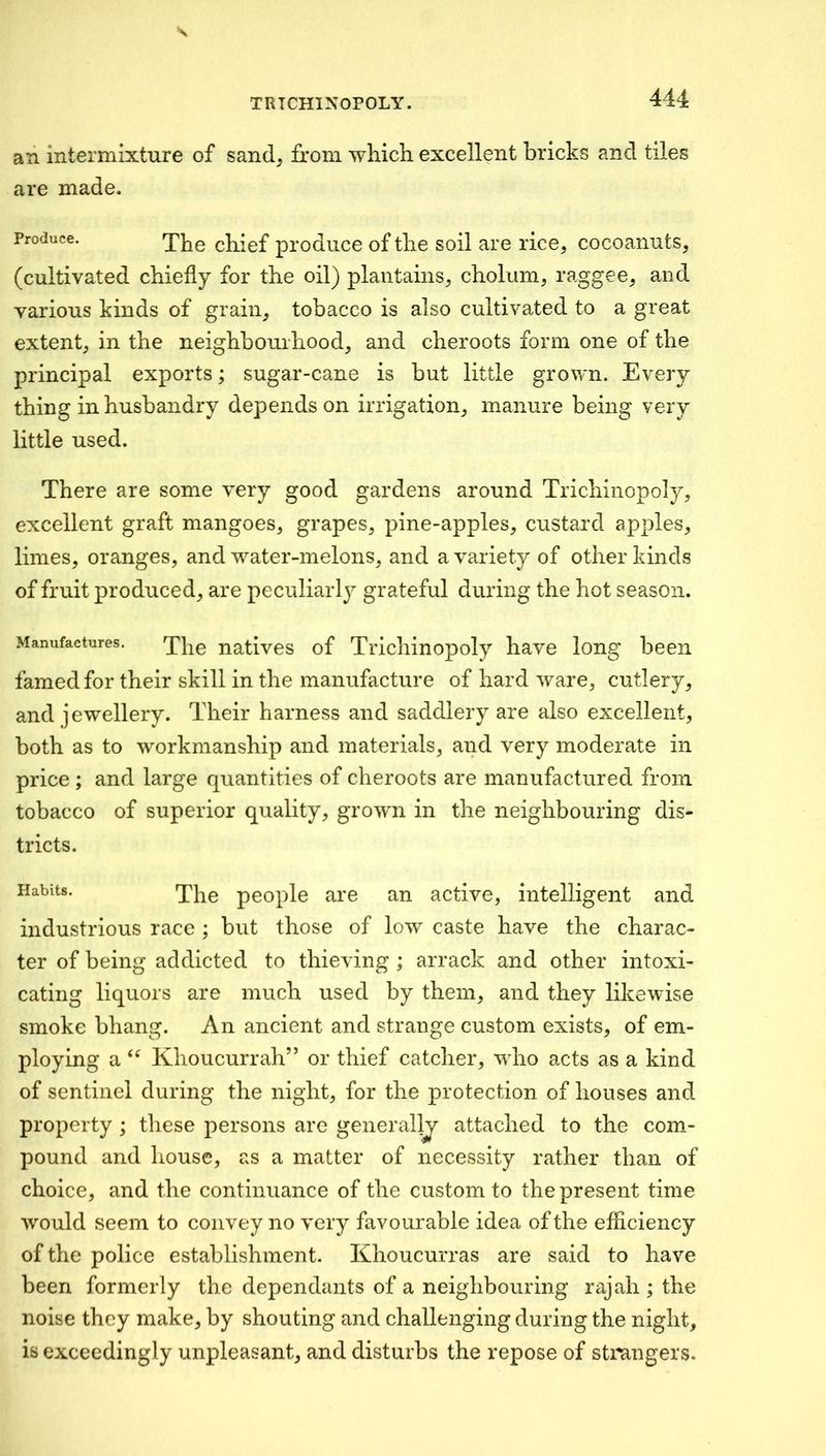 an Intermixture of sand^ from which, excellent bricks and tiles are made. Produce. chief prodiice of the soil are rice^ cocoanuts, (cultivated chiefly for the oil) plantains, chokim, raggee, and various kinds of grain, tobacco is also cultivated to a great extent, in the neighbourhood, and cheroots form one of the principal exports; sugar-cane is but little grown. Every thing in husbandry depends on irrigation, manure being very little used. There are some very good gardens around Trichinopoly, excellent graft mangoes, grapes, pine-apples, custard apples, limes, oranges, and water-melons, and a variety of other kinds of fruit produced, are peculiarly grateful during the hot season. Manufactures. natives of Trichinopoly have long been famed for their skill in the manufacture of hard ware, cutlery, and jewellery. Their harness and saddlery are also excellent, both as to workmanship and materials, and very moderate in price ; and large quantities of cheroots are manufactured from tobacco of superior quality, grown in the neighbouring dis- tricts. Habits. The people are an active, intelligent and industrious race ; but those of low caste have the charac- ter of being addicted to thieving ; arrack and other intoxi- cating liquors are much used by them, and they likewise smoke bhang. An ancient and strange custom exists, of em- ploying a Khoucurrah” or thief catcher, who acts as a kind of sentinel during the night, for the protection of houses and property ; these persons are generally attached to the com- pound and house, as a matter of necessity rather than of choice, and the continuance of the custom to the present time would seem to convey no very favourable idea of the efficiency of the police establishment. Khoucurras are said to have been formerly the dependants of a neighbouring rajah ; the noise they make, by shouting and challenging during the night, is exceedingly unpleasant, and disturbs the repose of stongers.
