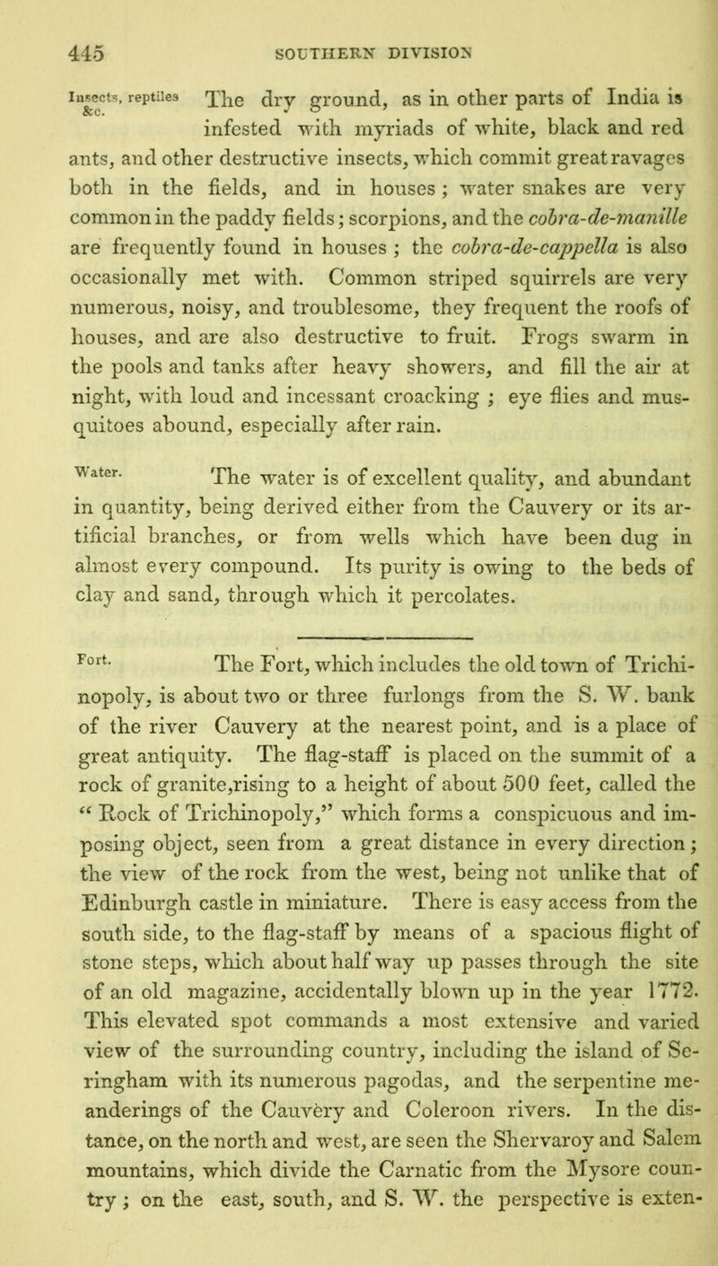 Insects, reptiles 'jjie drv ground, as in other parts of India is infested with myriads of white, black and red ants, and other destructive insects, which commit great ravages both in the fields, and in houses; water snakes are very common in the paddy fields; scorpions, and the cohra-de-manille are frequently found in houses ; the cohra-de-cappella is also occasionally met with. Common striped squirrels are very numerous, noisy, and troublesome, they frequent the roofs of houses, and are also destructive to fruit. Frogs swarm in the pools and tanks after heavy showers, and fill the air at night, with loud and incessant croacking ; eye flies and mus- quitoes abound, especially after rain. The water is of excellent quality, and abundant in quantity, being derived either from the Cauvery or its ar- tificial branches, or from wells which have been dug in almost every compound. Its purity is owing to the beds of clay and sand, through which it percolates. The Fort, which includes the old towm of Trichi- nopoly, is about two or three furlongs from the S. W. bank of the river Cauvery at the nearest point, and is a place of great antiquity. The flag-staff is placed on the summit of a rock of granite,rising to a height of about 500 feet, called the Rock of Trichinopoly,” which forms a conspicuous and im- posing object, seen from a great distance in every direction; the view of the rock from the west, being not unlike that of Edinburgh castle in miniature. There is easy access from the south side, to the flag-staff by means of a spacious flight of stone steps, which about half way up passes through the site of an old magazine, accidentally blown up in the year 1772. This elevated spot commands a most extensive and varied view of the surrounding country, including the island of Se- ringham with its numerous pagodas, and the serpentine me- anderings of the Cauvery and Coleroon rivers. In the dis- tance, on the north and west, are seen the Shervaroy and Salem mountains, which divide the Carnatic from the IVIysore coun- try ; on the east, south, and S. W. the perspective is exten-