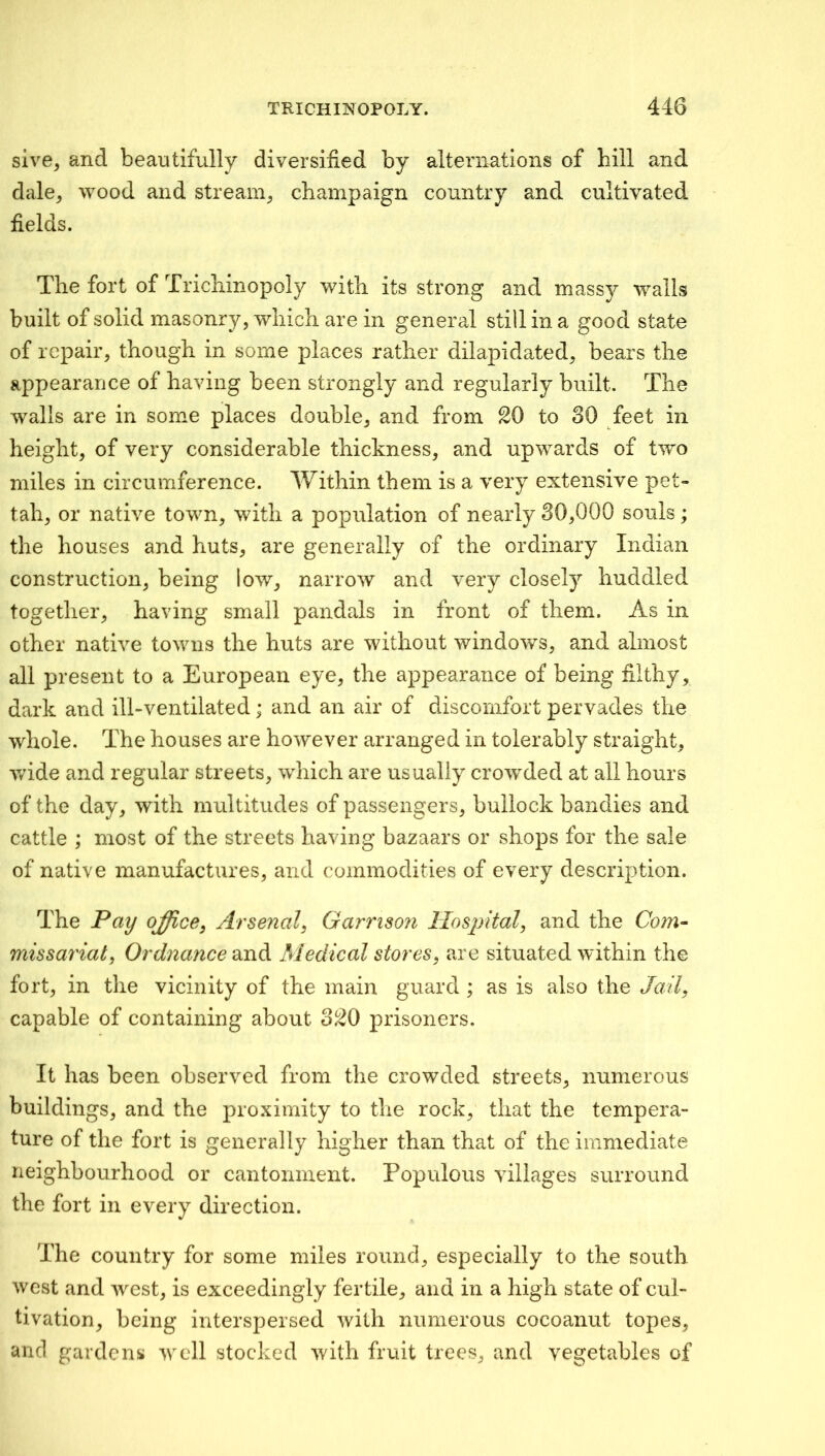 sive, and beautifully diversified by alternations of hill and dale^ wood and stream^ champaign country and cultivated fields. The fort of Trichinopoly with its strong and massy walls built of solid masonry, which are in general still in a good state of repair, though in some places rather dilapidated, bears the appearance of having been strongly and regularly built. The walls are in some places double, and from 20 to 30 feet in height, of very considerable thickness, and upwards of two miles in circumference. Within them is a very extensive pet- tah, or native town, with a population of nearly 30,000 souls ; the houses and huts, are generally of the ordinary Indian construction, being low, narrow and very closely huddled together, having small pandals in front of them. As in other native towns the huts are without windows, and almost all present to a European eye, the appearance of being filthy, dark and ill-ventilated; and an air of discomfort pervades the whole. The houses are however arranged in tolerably straight, y/ide and regular streets, which are usually crowded at all hours of the day, with multitudes of passengers, bullock bandies and cattle ; most of the streets having bazaars or shops for the sale of native manufactures, and commodities of every description. The Pay office, Arsenal, Garrison Hospital, and the Com- missariat, Ordnance Medical stores, are situated within the fort, in the vicinity of the main guard ; as is also the Jail, capable of containing about 320 prisoners. It has been observed from the crowded streets, numerous buildings, and the proximity to tlie rock, that the tempera- ture of the fort is generally higher than that of the immediate neighbourhood or cantonment. Populous villages surround the fort in every direction. The country for some miles round, especially to the south west and west, is exceedingly fertile, and in a high state of cul- tivation, being interspersed with numerous cocoanut topes, and gardens well stocked with fruit trees, and vegetables of