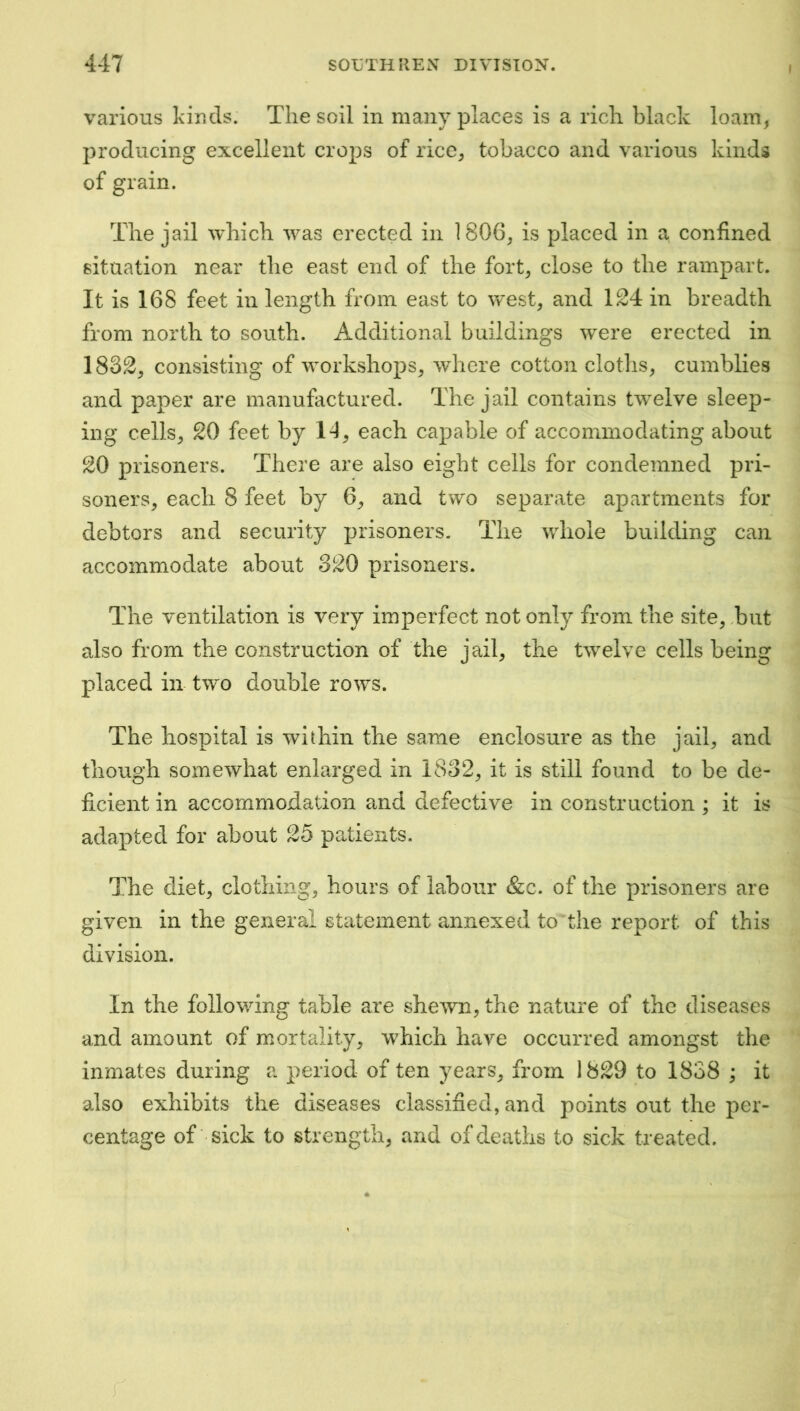 I various kinds. The soil in many places is a rich black loam, producing excellent crops of rice, tobacco and various kinds of grain. The jail which was erected in 1806, is placed in a confined situation near the east end of the fort, close to the rampart. It is 168 feet in length from east to west, and 124 in breadth from north to south. Additional buildings were erected in 1832, consisting of workshops, wliere cotton cloths, cumblies and paper are manufactured. The jail contains twelve sleep- ing cells, 20 feet by 1-1, each capable of accommodating about 20 prisoners. There are also eight cells for condemned pri- soners, each 8 feet by 6, and two separate apartments for debtors and security prisoners. The whole building can accommodate about 320 prisoners. The ventilation is very imperfect not only from the site, Tut also from the construction of the jail, the twelve cells being placed in two double rows. The hospital is within the same enclosure as the jail, and though somewhat enlarged in 1832, it is still found to be de- ficient in accommodation and defective in construction ; it is adapted for about 25 patients. The diet, clothing, hours of labour &c. of the prisoners are given in the general statement annexed to^the report of this division. In the following table are shewn, the nature of the diseases and amount of mortality, which have occurred amongst the inmates during a period of ten years, from 1829 to 1838 ; it also exhibits the diseases classified, and points out the per- centage of sick to strength, and of deaths to sick treated.